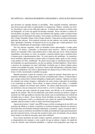 98CAPÍTULO 6. OFICINAS DE ROBÓTICA PEDAGÓGICA: APLICAÇÃO E RESULTADOS
que deveriam ser seguidas durante as atividades. Num segundo momento, utilizamos
uma técnica para que todos os participantes se integrassem. Depois, sentados em círcu-
los, discutimos o que era um robô para cada um. A maioria das crianças se referia como
um brinquedo, ou como um agente de desenho animado. Nesse encontro os alunos fo-
ram divididos em grupos. Como nesse ano tínhamos três leptops, então os alunos foram
agrupados em seis,formando três grupos. Esses grupos receberam as seguintes denomina-
ções: Grupo Vermelho, Grupo Azul e Grupo Amarelo. Cada aluno recebeu material para
participar das oﬁcinas. Essa material consistia em um caderno, um crachá, uma pasta,
lápis, apontador e borracha. O material era da cor do grupo que o aluno pertencia. Isso
favoreceu a identiﬁcação de qual grupo o aluno pertencia.
Nas três oﬁcinas seguintes, robôs já montados foram apresentados e usados pelas
crianças. Os alunos, a princípio, se mostraram meio receosos. Outros se mostraram
afoitos em responder sobre o que poderia fazer o robô, para que servia. Eram respostas
espontâneas, sem pensar, às vezes, no entanto, a maioria esperava que a monitora desse
a resposta para o questionamento feito. Às vezes parecia um monólogo. As monitoras,
nesse momento, questionavam os alunos sobre as respostas dadas, quais as suas crenças,
o que poderia ser feito, modiﬁcado. Os alunos nessa etapa se mostraram meio receosos
em responder aos questionamentos, em dar sua opinião, levantar hipóteses. Neste início,
o processo de montagem era meio individual, revelando que os alunos tinham pouco
contato com trabalho em grupo. Aos poucos, foram sendo introduzidos e utilizados outros
elementos mediadores, tais como os apresentados nas ﬁguras 6.4(a), 6.4(b), 6.4(c), 6.4(d),
6.4(e) e 6.4(f), incentivando o trabalho em grupo.
Quando passamos à parte de construir com a ajuda do manual, observamos que os
conceitos abordados na etapa anterior foi bem assimilado pelos alunos. O interessante é
que o grupo aceitou bem a leitura infográﬁca exigida pelos manuais. Optamos em fazer
um manual com muitas imagens e indicações de como montar cada parte do protótipo
a ser construído na oﬁcina. Nessa altura, os alunos estavam mais soltos, e o trabalho
começou a adquirir um formato mais coletivo. Os alunos ainda buscavam as respostas
nas monitoras, mas já começavam a trocar entre si, a ouvir o colega mais capaz.
As oﬁcinas que mais exigiram do grupo foram, sem dúvida, as de construção sem
ajuda de um manual. Não na sua elaboração, pois aﬁnal consistia em motivar o grupo a
construir um robô que pudesse executar uma tarefa, mas na transferência do controle da
atividade para os alunos. Essas oﬁcinas foram divididas em duas etapas. Na primeira,
os alunos montavam o robô e o controlavam com a parte de controle do RoboEduc. Na
segunda, além de montar o robô, os alunos deveriam programá-los.
Apesar de já termos "criado" uma ZPD no que se refere à montagem de um robô e aos
conceitos de robótica, os alunos e monitoras se sentiram inseguros durante esse processo.
Foi tirado deles um elemento mediador importante, os manuais. Agora, era pensar sobre o
que fazer e para as monitoras era também novidade, pois poderiam surgir questionamentos
que não eram previsíveis, coisa que não acontecia antes, pois, de antemão, elas já sabiam
como montar e na falta de uma peça, qual outra substituir.
Esses foram momentos de muito colapso cognitivo, primeiro em ajudar os alunos a
se desprenderem dos manuais e criar a partir do que já sabiam e depois, foi ajudá-los
a sair do controle, outro elemento mediador, e a pensar como programar, que exige um
 