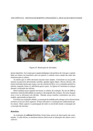 100CAPÍTULO 6. OFICINAS DE ROBÓTICA PEDAGÓGICA: APLICAÇÃO E RESULTADOS
Figura 6.5: Realização de Atividades
pensar algoritmo. Isso exigiu que a equipe pedagógica não perdesse de vista que o suporte
dado aos alunos era transitório, pois aos poucos o controle estava saindo das mãos das
monitoras para os alunos.
As tarefas que os robôs deveriam executar eram simples. Consistiam na sua grande
maioria em percorrer determinado caminho, apanhar algum objeto. Nessas oﬁcinas, não
foram realizadas tarefas que exigia o uso de controle de ﬂuxo, só os comandos primitivos
(direita, esquerda, frente, ré, abre/fecha garra e pare). As ﬁguras 6.5 mostram as crianças
durante a realização das oﬁcinas.
Outra mudança neste segundo ano foram os critérios de avaliação. No ano de 2006 as
monitoras sentiram diﬁculdade em analisar o desempenho das crianças. Era uma situação
nova e isso as deixaram com dúvidas. Durante nossas reuniões construímos um novo
modelo, apresentado na ﬁgura 6.6.
Com base nas avaliações obtidas, a construção do trabalho pelo enfoque sócio-interacionista
mostrou-se rica em vários aspectos. O mais relevante é a construção do conhecimento pe-
los alunos. Outro aspecto é a participação de todos os envolvidos desde a concepção até
a execução das mesmas.
RoboEduc
As avaliações de software RoboEduc foram feitas através de observações não estru-
turadas. A cada oﬁcina, as monitoras-tutoras observavam as interações dos alunos com o
software.
 