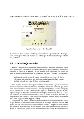 102CAPÍTULO 6. OFICINAS DE ROBÓTICA PEDAGÓGICA: APLICAÇÃO E RESULTADOS
Figura 6.7: Tela de Erro - RoboEduc 3.0
do RoboEduc. Esta ocorrerá à medida que novas oﬁcinas sejam realizadas. Estão pre-
vistas oﬁcinas para 2009 com crianças da Alfabetização do Núcleo de Educação Infantil,
NEI, da UFRN.
6.4 Avaliação Quantitativa
Embora a pesquisa-ação se paute em análise qualitativa dos dados, levantamos alguns
dados quantitativos extraídos das avaliações sobre a participação dos alunos nas oﬁcinas,
com base na aﬁrmação de Vygotsky de que a escola deve impulsionar um avanço nas
zonas de desenvolvimento proximal de cada aluno. Pois, para Vygotsky[Vygotsky 1998]
aquilo que é zona de desenvolvimento proximal hoje será o nível de desen-
volvimento real amanhã, ou seja aquilo que uma criança pode fazer com as-
sistência hoje, ela será capaz de fazer sozinha amanhã.
Com base nas avaliações feitas pelas monitoras e de que o kit Lego era inicialmente
destinado às crianças acima de onze anos, percebemos através das avaliações que, várias
zonas foram criadas nos alunos: referente a montagem de protótipo, trabalho em equipe,
uso do computador. E, como sendo deﬁnidas segundo o modelo de Vygotsky. A preo-
cupação era que as atividades deveriam ser voltadas para crianças com idade de 12 anos,
pois com base na teoria sócio interacionista, deve-se propor às crianças atividades que
estejam dentro dos limites da ZDP (conceitos e exigências abstratas demais ﬁcam foram
dessa zona) [Vygotsky 1993, Vygotsky 2004].
As ﬁguras 6.8(b) e 6.8(a) abaixo ilustram como ﬁcou o desenvolvimento dos alunos
no que se refere ao uso do software e à montagem de protótipos robóticos, tanto em 2006
quanto em 2007. Foi considerado que ainda não existe uma ZDP para essas atividades e
que durante as oﬁcinas essa foi criada, surgindo assim novas potencialidades nos alunos.
Assim, os alunos foram agrupados por idades referentes à atividade. O critério para essa
 