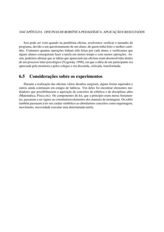 104CAPÍTULO 6. OFICINAS DE ROBÓTICA PEDAGÓGICA: APLICAÇÃO E RESULTADOS
Isso pode ser visto quando na penúltima oﬁcina, resolvemos veriﬁcar o tamanho do
programa, devido a um questionamento de um aluno, de quem tinha feito o melhor cami-
nho. Contamos quantas operações tinham sido feitas por cada aluno, e veriﬁcamos que
alguns alunos conseguiram fazer a tarefa em menos tempo e com menos operações. As-
sim, podemos aﬁrmar que as idéias que apareciam nas oﬁcinas eram desenvolvidas dentro
de um processo inter-psicológico [Vygotsky 1998], em que a idéia de um participante era
apreciada pela monitora e pelos colegas e era discutida, criticada, transformada.
6.5 Considerações sobre os experimentos
Durante a realização das oﬁcinas vários desaﬁos surgiram, alguns foram superados e
outros ainda continuam em estágio de latência. Um deles foi encontrar elementos me-
diadores que possibilitassem a aquisição de conceitos de robótica e de disciplinas aﬁns
(Matemática, Física etc). Os componentes do kit, que a princípio eram meras ferramen-
tas, passaram a ser signos ao constituírem elementos dos manuais de montagem. Os robôs
também passaram a ter seu caráter simbólico ao abordarmos conceitos como engrenagem,
movimento, necessidade executar uma determinada tarefa.
 