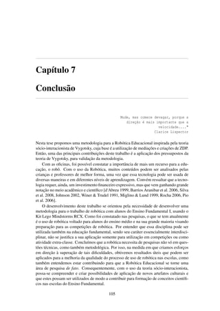 Capítulo 7
Conclusão
Mude, mas comece devagar, porque a
direção é mais importante que a
velocidade...."
Clarice Lispector
Nesta tese propomos uma metodologia para a Robótica Educacional inspirada pela teoria
sócio-interacionista de Vygotsky, cuja base é a utilização de mediações e criações de ZDP.
Então, uma das principais contribuições deste trabalho é a aplicação dos pressupostos da
teoria de Vygotsky, para validação da metodologia.
Com as oﬁcinas, foi possível constatar a importância de mais um recurso para a edu-
cação, o robô. Com o uso da Robótica, muitos conteúdos podem ser analisados pelas
crianças e professores de melhor forma, uma vez que essa tecnologia pode ser usada de
diversas maneiras e em diferentes níveis de aprendizagem. Convém ressaltar que a tecno-
logia requer, ainda, um investimento ﬁnanceiro expressivo, mas que vem ganhando grande
notação no meio acadêmico e cientíﬁco [d‘Abreu 1999, Barrios Aranibar et al. 2006, Silva
et al. 2008, Johnson 2002, Winer & Trudel 1991, Miglino & Lund 1999, Rocha 2006, Pio
et al. 2006].
O desenvolvimento deste trabalho se orientou pela necessidade de desenvolver uma
metodologia para o trabalho de robótica com alunos do Ensino Fundamental I, usando o
Kit Lego Mindstorms RCX. Como foi constatado nas pesquisas, o que se tem atualmente
é o uso de robótica voltado para alunos do ensino médio e na sua grande maioria visando
preparação para as competições de robótica. Por entender que essa disciplina pode ser
utilizada também na educação fundamental, sendo seu caráter essencialmente interdisci-
plinar, não se justiﬁca a sua aplicação somente para utilização em competições ou como
atividade extra-classe. Concluímos que a robótica necessita de pesquisas não só em ques-
tões técnicas, como também metodológica. Por isso, na medida em que criamos esforços
em direção à superação de tais diﬁculdades, obtivemos resultados úteis que podem ser
aplicados para a melhoria da qualidade do processo de uso de robótica nas escolas, como
também entendemos estar contribuindo para que a Robótica Educacional se torne uma
área de pesquisa de fato. Consequentemente, com o uso da teoria sócio-interacionista,
possa-se compreender e criar possibilidades de aplicação de novos artefatos culturais e
que estes possam ser utilizados de modo a contribuir para formação de conceitos cientíﬁ-
cos nas escolas do Ensino Fundamental.
105
 