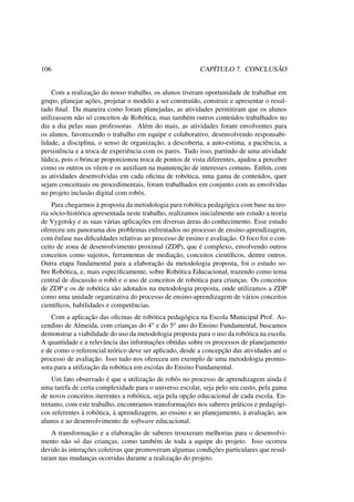 106 CAPÍTULO 7. CONCLUSÃO
Com a realização do nosso trabalho, os alunos tiveram oportunidade de trabalhar em
grupo, planejar ações, projetar o modelo a ser construído, construir e apresentar o resul-
tado ﬁnal. Da maneira como foram planejadas, as atividades permitiram que os alunos
utilizassem não só conceitos de Robótica, mas também outros conteúdos trabalhados no
dia a dia pelas suas professoras. Além do mais, as atividades foram envolventes para
os alunos, favorecendo o trabalho em equipe e colaborativo, desenvolvendo responsabi-
lidade, a disciplina, o senso de organização, a descoberta, a auto-estima, a paciência, a
persistência e a troca de experiência com os pares. Tudo isso, partindo de uma atividade
lúdica, pois o brincar proporcionou troca de pontos de vista diferentes, ajudou a perceber
como os outros os vêem e os auxiliam na manutenção de interesses comuns. Enﬁm, com
as atividades desenvolvidas em cada oﬁcina de robótica, uma gama de conteúdos, quer
sejam conceituais ou procedimentais, foram trabalhados em conjunto com as envolvidas
no projeto inclusão digital com robôs.
Para chegarmos à proposta da metodologia para robótica pedagógica com base na teo-
ria sócio-histórica apresentada neste trabalho, realizamos inicialmente um estudo a teoria
de Vygotsky e as suas várias aplicações em diversas áreas do conhecimento. Esse estudo
ofereceu um panorama dos problemas enfrentados no processo de ensino-aprendizagem,
com ênfase nas diﬁculdades relativas ao processo de ensino e avaliação. O foco foi o con-
ceito de zona de desenvolvimento proximal (ZDP), que é complexo, envolvendo outros
conceitos como sujeitos, ferramentas de mediação, conceitos cientíﬁcos, dentre outros.
Outra etapa fundamental para a elaboração da metodologia proposta, foi o estudo so-
bre Robótica, e, mais especiﬁcamente, sobre Robótica Educacional, trazendo como tema
central de discussão o robô e o uso de conceitos de robótica para crianças. Os conceitos
de ZDP e os de robótica são adotados na metodologia proposta, onde utilizamos a ZDP
como uma unidade organizativa do processo de ensino-aprendizagem de vários conceitos
cientíﬁcos, habilidades e competências.
Com a aplicação das oﬁcinas de robótica pedagógica na Escola Municipal Prof. As-
cendino de Almeida, com crianças do 4o e do 5o ano do Ensino Fundamental, buscamos
demonstrar a viabilidade do uso da metodologia proposta para o uso da robótica na escola.
A quantidade e a relevância das informações obtidas sobre os processos de planejamento
e de como o referencial teórico deve ser aplicado, desde a concepção das atividades até o
processo de avaliação. Isso tudo nos ofereceu um exemplo de uma metodologia promis-
sora para a utilização da robótica em escolas do Ensino Fundamental.
Um fato observado é que a utilização de robôs no processo de aprendizagem ainda é
uma tarefa de certa complexidade para o universo escolar, seja pelo seu custo, pela gama
de novos conceitos inerentes a robótica, seja pela opção educacional de cada escola. En-
tretanto, com este trabalho, encontramos transformações nos saberes práticos e pedagógi-
cos referentes à robótica, à aprendizagem, ao ensino e ao planejamento, à avaliação, aos
alunos e ao desenvolvimento de software educacional.
A transformação e a elaboração de saberes trouxeram melhorias para o desenvolvi-
mento não só das crianças, como também de toda a equipe do projeto. Isso ocorreu
devido às interações coletivas que promoveram algumas condições particulares que resul-
taram nas mudanças ocorridas durante a realização do projeto.
 