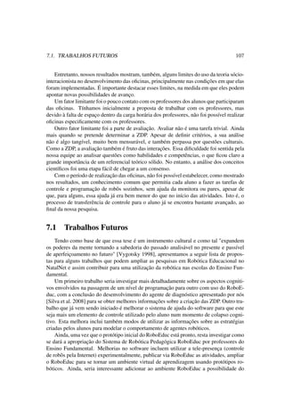7.1. TRABALHOS FUTUROS 107
Entretanto, nossos resultados mostram, também, alguns limites do uso da teoria sócio-
interacionista no desenvolvimento das oﬁcinas, principalmente nas condições em que elas
foram implementadas. É importante destacar esses limites, na medida em que eles podem
apontar novas possibilidades de avanço.
Um fator limitante foi o pouco contato com os professores dos alunos que participaram
das oﬁcinas. Tínhamos inicialmente a proposta de trabalhar com os professores, mas
devido à falta de espaço dentro da carga horária dos professores, não foi possível realizar
oﬁcinas especiﬁcamente com os professores.
Outro fator limitante foi a parte de avaliação. Avaliar não é uma tarefa trivial. Ainda
mais quando se pretende determinar a ZDP. Apesar de deﬁnir critérios, a sua análise
não é algo tangível, muito bem mensurável, e também perpassa por questões culturais.
Como a ZDP, a avaliação também é fruto das interações. Essa diﬁculdade foi sentida pela
nossa equipe ao analisar questões como habilidades e competências, o que ﬁcou claro a
grande importância de um referencial teórico sólido. No entanto, a análise dos conceitos
cientíﬁcos foi uma etapa fácil de chegar a um consenso.
Com o período de realização das oﬁcinas, não foi possível estabelecer, como mostrado
nos resultados, um conhecimento comum que permitia cada aluno a fazer as tarefas de
controle e programação de robôs sozinhos, sem ajuda da monitora ou pares, apesar de
que, para alguns, essa ajuda já era bem menor do que no início das atividades. Isto é, o
processo de transferência de controle para o aluno já se encontra bastante avançado, ao
ﬁnal da nossa pesquisa.
7.1 Trabalhos Futuros
Tendo como base de que essa tese é um instrumento cultural e como tal "expandem
os poderes da mente tornando a sabedoria do passado analisável no presente e passível
de aperfeiçoamento no futuro" [Vygotsky 1998], apresentamos a seguir lista de propos-
tas para alguns trabalhos que podem ampliar as pesquisas em Robótica Educacional no
NatalNet e assim contribuir para uma utilização da robótica nas escolas do Ensino Fun-
damental.
Um primeiro trabalho seria investigar mais detalhadamente sobre os aspectos cogniti-
vos envolvidos na passagem de um nível de programação para outro com uso do RoboE-
duc, com a conclusão do desenvolvimento do agente de diagnóstico apresentado por nós
[Silva et al. 2008] para se obter melhores informações sobre a criação das ZDP. Outro tra-
balho que já vem sendo iniciado é melhorar o sistema de ajuda do software para que este
seja mais um elemento de controle utilizado pelo aluno num momento de colapso cogni-
tivo. Esta melhora inclui também modos de utilizar as informações sobre as estratégias
criadas pelos alunos para modelar o comportamento de agentes robóticos.
Ainda, uma vez que o protótipo inicial do RoboEduc está pronto, resta investigar como
se dará a apropriação do Sistema de Robótica Pedagógica RoboEduc por professores do
Ensino Fundamental. Melhorias no software incluem utilizar a tele-presença (controle
de robôs pela Internet) experimentalmente, publicar via RoboEduc as atividades, ampliar
o RoboEduc para se tornar um ambiente virtual de aprendizagem usando protótipos ro-
bóticos. Ainda, seria interessante adicionar ao ambiente RoboEduc a possibilidade do
 