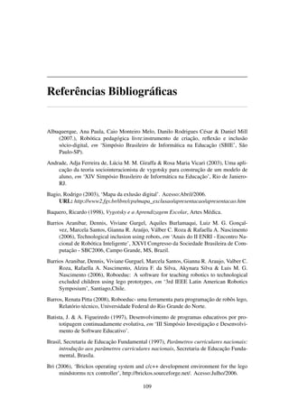 Referências Bibliográﬁcas
Albuquerque, Ana Paula, Caio Monteiro Melo, Danilo Rodrigues César & Daniel Mill
(2007.), Robótica pedagógica livre:instrumento de criação, reﬂexão e inclusão
sócio-digital, em ‘Simpósio Brasileiro de Informática na Educação (SBIE’, São
Paulo-SP).
Andrade, Adja Ferreira de, Lúcia M. M. Giraffa & Rosa Maria Vicari (2003), Uma apli-
cação da teoria sociointeracionista de vygotsky para construção de um modelo de
aluno, em ‘XIV Simpósio Brasileiro de Informática na Educação’, Rio de Janiero-
RJ.
Bagio, Rodrigo (2003), ‘Mapa da exlusão digital’. Acesso:Abril/2006.
URL: http://www2.fgv.br/ibre/cps/mapa_exclusao/apresentacao/apresentacao.htm
Baquero, Ricardo (1998), Vygotsky e a Aprendizagem Escolar, Artes Médica.
Barrios Aranibar, Dennis, Viviane Gurgel, Aquiles Burlamaqui, Luiz M. G. Gonçal-
vez, Marcela Santos, Gianna R. Araújo, Válber C. Roza & Rafaella A. Nascimento
(2006), Technological inclusion using robots, em ‘Anais do II ENRI - Encontro Na-
cional de Robótica Inteligente’, XXVI Congresso da Sociedade Brasileira de Com-
putação - SBC2006, Campo Grande, MS, Brazil.
Barrios Aranibar, Dennis, Viviane Gurguel, Marcela Santos, Gianna R. Araujo, Valber C.
Roza, Rafaella A. Nascimento, Alzira F. da Silva, Akynara Silva & Luis M. G.
Nascimento (2006), Roboeduc: A software for teaching robotics to technological
excluded children using lego prototypes, em ‘3rd IEEE Latin American Robotics
Symposium’, Santiago,Chile.
Barros, Renata Pitta (2008), Roboeduc- uma ferramenta para programação de robôs lego,
Relatório técnico, Universidade Federal do Rio Grande do Norte.
Batista, J. & A. Figueiredo (1997), Desenvolvimento de programas educativos por pro-
totipagem continuadamente evolutiva, em ‘III Simpósio Investigação e Desenvolvi-
mento de Software Educativo’.
Brasil, Secretaria de Educação Fundamental (1997), Parâmetros curriculares nacionais:
introdução aos parâmetros curriculares nacionais, Secretaria de Educação Funda-
mental, Brasíla.
Bri (2006), ‘Brickos operating system and c/c++ development environment for the lego
mindstorms rcx controller’, http://brickos.sourceforge.net/. Acesso:Julho/2006.
109
 