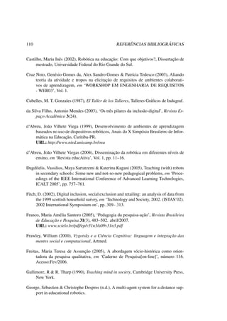 110 REFERÊNCIAS BIBLIOGRÁFICAS
Castilho, Maria Inês (2002), Robótica na educação: Com que objetivos?, Dissertação de
mestrado, Universidade Federal do Rio Grande do Sul.
Cruz Neto, Genésio Gomes da, Alex Sandro Gomes & Patrícia Tedesco (2003), Aliando
teoria da atividade e tropos na elicitação de requisitos de ambientes colaborati-
vos de aprendizagem, em ‘WORKSHOP EM ENGENHARIA DE REQUISITOS
- WER03’, Vol. 1.
Cubelles, M. T. Gonzales (1987), El Taller de los Talleres, Talleres Gráﬁcos de Indugraf.
da Silva Filho, Antonio Mendes (2003), ‘Os três pilares da inclusão digital’, Revista Es-
paço Acadêmico 3(24).
d‘Abreu, João Vilhete Viega (1999), Desenvolvimento de ambientes de aprendizagem
baseados no uso de dispositivos robóticos, Anais do X Simpósio Brasileiro de Infor-
mática na Educação, Curitiba-PR.
URL: http://www.nied.unicamp.br/oea
d’Abreu, João Vilhete Viegas (2004), Disseminação da robótica em diferentes níveis de
ensino, em ‘Revista educAtiva’, Vol. 1, pp. 11–16.
Dagdilelis, Vassilios, Maya Sartatzemi & Katerina Kagani (2005), Teaching (with) robots
in secondary schools: Some new and not-so-new pedagogical problems, em ‘Proce-
edings of the IEEE International Conference of Advanced Learning Technologies,
ICALT 2005’, pp. 757–761.
Fitch, D. (2002), Digital inclusion, social exclusion and retailing: an analysis of data from
the 1999 scottish household survey, em ‘Technology and Society, 2002. (ISTAS’02).
2002 International Symposium on’, pp. 309– 313.
Franco, Maria Amélia Santoro (2005), ‘Pedagogia da pesquisa-ação’, Revista Brasileira
de Educação e Pesquisa 31(3), 483–502. abril/2007.
URL: www.scielo.br/pdf/ep/v31n3/a09v31n3.pdf
Frawley, William (2000), Vygotsky e a Ciência Cognitiva: linguagem e integração das
mentes social e computacional, Artmed.
Freitas, Maria Teresa de Assunção (2005), A abordagem sócio-histórica como orien-
tadora da pesquisa qualitativa, em ‘Caderno de Pesquisa[on-line]’, número 116.
Acesso:Fev/2006.
Gallimore, R & R. Tharp (1990), Teaching mind in society, Cambridge University Press,
New York.
George, Sébastien & Christophe Despres (n.d.), A multi-agent system for a distance sup-
port in educational robotics.
 