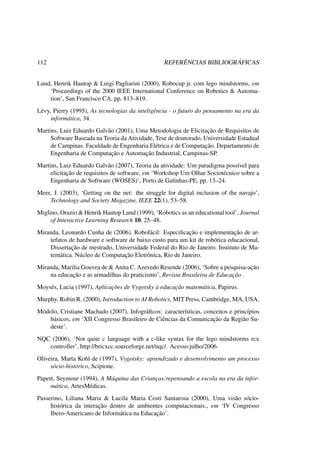 112 REFERÊNCIAS BIBLIOGRÁFICAS
Lund, Henrik Hautop & Luigi Pagliarini (2000), Robocup jr. com lego mindstorms, em
‘Proceedings of the 2000 IEEE International Conference on Robotics & Automa-
tion’, San Francisco CA, pp. 813–819.
Lévy, Pierry (1995), As tecnologias da inteligência - o futuro do pensamento na era da
informática, 34.
Martins, Luiz Eduardo Galvão (2001), Uma Metodologia de Elicitação de Requisitos de
Software Baseada na Teoria da Atividade, Tese de doutorado, Universidade Estadual
de Campinas. Faculdade de Engenharia Elétrica e de Computação. Departamento de
Engenharia de Computação e Automação Industrial, Campinas-SP.
Martins, Luiz Eduardo Galvão (2007), Teoria da atividade: Um paradigma possível para
elicitação de requisitos de software, em ‘Workshop Um Olhar Sociotécnico sobre a
Engenharia de Software (WOSES)’, Porto de Galinhas-PE, pp. 13–24.
Meer, J. (2003), ‘Getting on the net: the struggle for digital inclusion of the navajo’,
Technology and Society Magazine, IEEE 22(1), 53–58.
Miglino, Orazio & Henrik Hautop Lund (1999), ‘Robotics as an educational tool’, Journal
of Interactive Learning Research 10, 25–48.
Miranda, Leonardo Cunha de (2006), Robofácil: Especiﬁcação e implementação de ar-
tefatos de hardware e software de baixo custo para um kit de robótica educacional,
Dissertação de mestrado, Universidade Federal do Rio de Janeiro. Instituto de Ma-
temática. Núcleo de Computação Eletrônica, Rio de Janeiro.
Miranda, Marilia Gouvea de & Anita C. Azevedo Resende (2006), ‘Sobre a pesquisa-ação
na educação e as armadilhas do praticismo’, Revista Brasileira de Educação .
Moysés, Lucia (1997), Aplicações de Vygotsky à educação matemática, Papirus.
Murphy, Robin R. (2000), Introduction to AI Robotics, MIT Press, Cambridge, MA, USA.
Módolo, Cristiane Machado (2007), Infográﬁcos: características, conceitos e princípios
básicos, em ‘XII Congresso Brasileiro de Ciências da Comunicação da Região Su-
deste’.
NQC (2006), ‘Not quite c language with a c-like syntax for the lego mindstorms rcx
controller’, http://bricxcc.sourceforge.net/nqc/. Acesso:julho/2006.
Oliveira, Marta Kohl de (1997), Vygotsky: aprendizado e desenvolvimento um processo
sócio-histórico, Scipione.
Papert, Seymour (1994), A Máquina das Crianças:repensando a escola na era da infor-
mática, ArtesMédicas.
Passerino, Liliana Maria & Lucila Maria Costi Santarosa (2000), Uma visão sócio-
histórica da interação dentro de ambientes computacionais., em ‘IV Congresso
Ibero-Americano de Informática na Educação’.
 