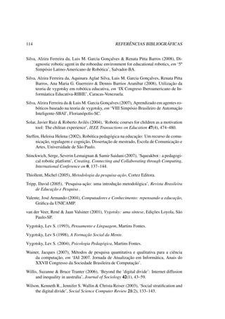 114 REFERÊNCIAS BIBLIOGRÁFICAS
Silva, Alzira Ferreira da, Luis M. Garcia Gonçalves & Renata Pitta Barros (2008), Di-
agnostic robotic agent in the roboeduc environment for educational robotics, em ‘5º
Simpósio Latino-Americano de Robótica’, Salvador-BA.
Silva, Alzira Ferreira da, Aquinara Aglaé Silva, Luis M. Garcia Gonçalves, Renata Pitta
Barros, Ana Maria G. Guerreiro & Dennis Barrios Aranibar (2008), Utilização da
teoria de vygotsky em robótica educativa, em ‘IX Congreso Iberoamericano de In-
formáatica Educativa-RIBIE’, Caracas-Venezuela.
Silva, Alzira Ferreira da & Luis M. Garcia Gonçalves (2007), Aprendizado em agentes ro-
bóticos baseado na teoria de vygotsky, em ‘VIII Simpósio Brasileiro de Automação
Inteligente-SBAI’, Florianópolis-SC.
Solar, Javier Ruiz & Roberto Avilés (2004), ‘Robotic courses for children as a motivation
tool: The chilean experience’, IEEE Transactions on Education 47(4), 474–480.
Steffen, Heloisa Helena (2002), Robótica pedagógica na educação: Um recurso de comu-
nicação, regulagem e cognição, Dissertação de mestrado, Escola de Comunicação e
Artes, Universidade de São Paulo.
Stinckwich, Serge, Severin Lemaignan & Samir Saidani (2007), ‘Squeakbot : a pedagogi-
cal robotic platform’, Creating, Connecting and Collaborating through Computing,
International Conference on 0, 137–144.
Thiollent, Michel (2005), Metodologia da pesquisa-ação, Cortez Editora.
Tripp, David (2005), ‘Pesquisa-ação: uma introdução metodológica’, Revista Brasileira
de Educação e Pesquisa .
Valente, José Armando (2004), Computadores e Conhecimento: repensando a educação,
Gráﬁca da UNICAMP.
van der Veer, René & Jaan Valsiner (2001), Vygotsky: uma síntese, Edições Loyola, São
Paulo-SP.
Vygotsky, Lev S. (1993), Pensamento e Linguagem, Martins Fontes.
Vygotsky, Lev S (1998), A Formação Social da Mente.
Vygotsky, Lev S. (2004), Psicologia Pedagógica, Martins Fontes.
Wainer, Jacques (2007), Métodos de pesquisa quantitativa e qualitativa para a ciência
da computação, em ‘JAI 2007. Jornada de Atualização em Informática, Anais do
XXVII Congresso da Sociedade Brasileira de Computação’.
Willis, Suzanne & Bruce Tranter (2006), ‘Beyond the ’digital divide’: Internet diffusion
and inequality in australia’, Journal of Sociology 42(1), 43–59.
Wilson, Kenneth R., Jennifer S. Wallin & Christa Reiser (2003), ‘Social stratiﬁcation and
the digital divide’, Social Science Computer Review 21(2), 133–143.
 