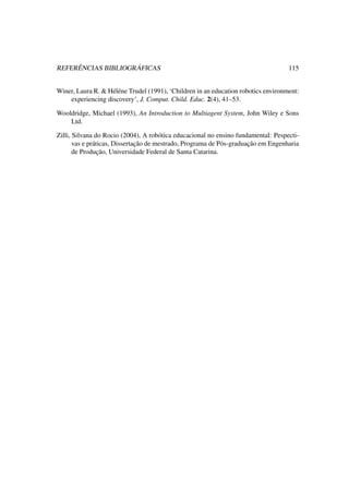 REFERÊNCIAS BIBLIOGRÁFICAS 115
Winer, Laura R. & Héléne Trudel (1991), ‘Children in an education robotics environment:
experiencing discovery’, J. Comput. Child. Educ. 2(4), 41–53.
Wooldridge, Michael (1993), An Introduction to Multiagent System, John Wiley e Sons
Ltd.
Zilli, Silvana do Rocio (2004), A robótica educacional no ensino fundamental: Pespecti-
vas e práticas, Dissertação de mestrado, Programa de Pós-graduação em Engenharia
de Produção, Universidade Federal de Santa Catarina.
 