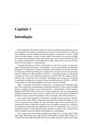 Capítulo 1
Introdução
Toda sociedade é marcada pelo desenvolvimento tecnológico que proporciona ao ho-
mem apropriar-se da natureza e transformá-la em favor dos seus interesses. É certo que
essas mudanças ocorrem também por questões políticas, econômicas e sociais. Assim,
como em outros tempos, estamos vivendo conﬂitos decorrentes dos avanços tecnológi-
cos, só que em uma dimensão maior que acentua ou nos mostra mais claro todo processo
de exclusão, discriminação e má distribuição de renda. Alguns desses processos nós her-
damos de outras épocas e os reproduzimos.
A grande diferença em relação a outras épocas é que não só criamos novas tecno-
logias de dominação da natureza, como também, essas novas tecnologias possibilitam a
apropriação da informação. Durante sua história, a humanidade tem passado por várias
revoluções no domínio da informação. A primeira foi a invenção da escrita há aproxima-
damente 6.000 anos na Mesopotâmia e na China. A segunda revolução ocorreu devido
a invenção do livro escrito, primeiro na China, por volta de 1300 AC e depois na Grécia
500 AC, com a criação dos livros "Os épicos" de Homero, que até então eram recitados.
As invenções da impressora e do tipo móvel por Gutemberg (entre 1450 DC e 1455 DC)
e da gravação (na contemporaneidade) ocasionaram a terceira revolução.
Agora, a revolução é decorrente do surgimento e uso freqüente das tecnologias digi-
tais, com o surgimento da denominada sociedade da informação. Claro, existem também
pessoas à margem de todo processo informacional, os denominados excluídos digitais.
Segundo Fitch [Fitch 2002], uma pessoa excluída é aquela que não tem a capacidade de
participar totalmente nas esferas sociais e econômicas devido a uma grande variedade de
problemas sociais, incluindo desemprego e falta de instrução, entre outras deﬁciências.
Esse assunto tomou dimensões sociopolíticas, fazendo com que governos, organiza-
ções do terceiro setor e ONG’s tenham desenvolvido esforços para possibilitar o acesso
a esses recursos de forma regular, por meios de políticas que visem o crescimento auto-
sustentável de forma colaborativa e gradual, não com medidas emergenciais e paliativas.
A tecnologia da informação tem inﬂuenciado de forma tão signiﬁcativa, que o acesso à
informação poderá ser um grande passo para combater a exclusão social e a partir da qual
muitos caminhos dentro do ambiente social podem ser contemplados.
Vários países têm desenvolvido estratégias para diminuir a exclusão digital [Fitch
2002, Meer 2003, Wilson et al. 2003, Selwyn 2004, Willis & Tranter 2006], dentre eles,
o Brasil [Silva Filho 2003, Rondelli 2003, Porcaro 2006]. Em geral, projetos envolvendo
1
 
