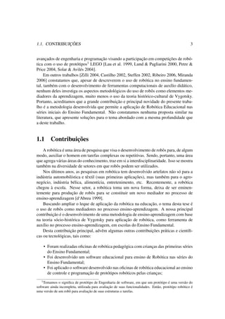 1.1. CONTRIBUIÇÕES 3
avançados de engenharia e programação visando a participação em competições de robó-
tica com o uso de protótipos1 LEGO [Lau et al. 1999, Lund & Pagliarini 2000, Petre &
Price 2004, Solar & Avilés 2004].
Em outros trabalhos [Zilli 2004, Castilho 2002, Steffen 2002, Ribeiro 2006, Miranda
2006] constatamos que, apesar de descreverem o uso de robótica no ensino fundamen-
tal, também com o desenvolvimento de ferramentas computacionais de auxílio didático,
nenhum deles investiga os aspectos metodológicos do uso de robôs como elementos me-
diadores da aprendizagem, muito menos o uso da teoria histórico-cultural de Vygotsky.
Portanto, acreditamos que a grande contribuição e principal novidade do presente traba-
lho é a metodologia desenvolvida que permite a aplicação de Robótica Educacional nas
séries iniciais do Ensino Fundamental. Não constatamos nenhuma proposta similar na
literatura, que apresente soluções para o tema abordado com a mesma profundidade que
a deste trabalho.
1.1 Contribuições
A robótica é uma área de pesquisa que visa o desenvolvimento de robôs para, de algum
modo, auxiliar o homem em tarefas complexas ou repetitivas. Sendo, portanto, uma área
que agrega várias áreas do conhecimento, traz em si a interdisciplinaridade. Isso se mostra
também na diversidade de setores em que robôs podem ser utilizados.
Nos últimos anos, as pesquisas em robótica tem desenvolvido artefatos não só para a
indústria automobilística e têxtil (suas primeiras aplicações), mas também para o agro-
negócio, indústria bélica, alimentícia, entretenimento, etc. Recentemente, a robótica
chegou à escola. Nesse setor, a robótica toma um nova forma, deixa de ser eminen-
temente para produção de robôs para se constituir um novo mediador no processo de
ensino-aprendizagem [d‘Abreu 1999].
Buscando ampliar o leque de aplicação da robótica na educação, o tema desta tese é
o uso de robôs como mediadores no processo ensino-aprendizagem. A nossa principal
contribuição é o desenvolvimento de uma metodologia de ensino-aprendizagem com base
na teoria sócio-histórica de Vygotsky para aplicação de robótica, como ferramenta de
auxílio no processo ensino-aprendizagem, em escolas do Ensino Fundamental.
Desta contribuição principal, advêm algumas outras contribuições práticas e cientíﬁ-
cas ou tecnológicas, tais como:
• Foram realizadas oﬁcinas de robótica pedagógica com crianças das primeiras séries
do Ensino Fundamental;
• Foi desenvolvido um software educacional para ensino de Robótica nas séries do
Ensino Fundamental;
• Foi aplicado o software desenvolvido nas oﬁcinas de robótica educacional ao ensino
de controle e programação de protótipos robóticos pelas crianças;
1Tomamos o signiﬁca de protótipo de Engenharia de software, em que um protótipo é uma versão do
software ainda incompleta, utilizada para avaliação de suas funcionalidades. Então, protótipo robótico é
uma versão de um robô para avaliação de suas estruturas e tarefas.
 