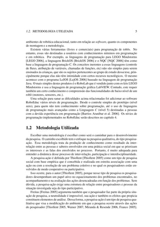 1.2. METODOLOGIA UTILIZADA 5
ambientes de robótica educacional, tanto em relação ao software, quanto os componentes
de montagem e a metodologia.
Existem várias ferramentas (livres e comerciais) para programação de robôs. No
entanto, essas são destinadas a usuários com conhecimentos mínimos em programação
e em robótica. Por exemplo, as linguagens de programação para LEGO Mindstorms
[LEGO 2006], a linguagem BrickOS [BrickOS 2006] e o NQC [NQC 2006] têm como
base a linguagem de programação C. Os conceitos inerentes a essas linguagens (controle
de ﬂuxo, atribuição de variáveis, chamadas de funções, etc) não são simples para serem
ensinados às crianças, que são os sujeitos pertencentes ao grupo de estudo dessa tese, prin-
cipalmente porque elas não têm intimidade com certos recursos tecnológicos. O mesmo
acontece com o programa LeJOS [LejOS 2006] baseado na linguagem de programação
Java. O mais simples destes produtos é o RoboLab que é vendido junto com os kits LEGO
Mindstorms e usa a linguagem de programação gráﬁca LabVIEW. Contudo, este requer
também um certo conhecimento e compreensão das funcionalidades de baixo nível de um
robô (motores, sensores, etc.).
Uma solução para sanar as diﬁculdades acima relacionadas foi adicionar ao software
RoboEduc vários níveis de programação. Desde o controle simples do protótipo (nível
zero), para quem não tem conhecimento sobre programação, até o uso de linguagens
de programação mais avançadas como a Linguagem C (nível 5) destinadas a pessoas
com a devida experiência em programação [Barrios Aranibar et al. 2006]. Os nívies de
programação implementados no RoboEduc serão descritos no capítulo 4.
1.2 Metodologia Utilizada
Escolher uma metodologia é escolher como será o caminhar para o desenvolvimento
da pesquisa. O caminho escolhido tem o enfoque na pesquisa qualitativa, do tipo pesquisa-
ação. Essa metodologia trata da produção de conhecimento como resultado da inter-
relação entre as pessoas e saberes envolvidos em uma prática social em que se priorizam
os interesses e as falas dos envolvidos no processo. Portanto, é muito adequada para
entender a dinâmica desse processo de inter-relação, participação e interdisciplinaridade.
A pesquisa-ação é deﬁnida por Thiollent [Thiollent 2005] como um tipo de pesquisa
social com base empírica que é concebida e realizada em estreita associação com uma
ação ou com a resolução de um problema coletivo e no qual os pesquisadores estão en-
volvidos de modo cooperativo ou participativo.
Isso ocorre, para o autor [Thiollent 2005], porque nesse tipo de pesquisa os pesquisa-
dores desempenham um papel ativo no equacionamento dos problemas encontrados, no
acompanhamento e na avaliação das ações desencadeadas em função dos problemas. Sem
dúvida, a pesquisa-ação exige uma estrutura de relação entre pesquisadores e pessoas da
situação investigada seja do tipo participativo.
Freitas [Freitas 2005] argumenta também que o pesquisador faz parte da própria situ-
ação de pesquisa, a neutralidade é impossível, sua ação e também os efeitos que propicia
constituem elementos de análise. Dessa forma, a pesquisa-ação é um tipo de pesquisa qua-
litativa que visa a modiﬁcação do ambiente em que a pesquisa ocorre através das ações
do pesquisador [Thiollent 2005, Wainer 2007, Miranda & Resende 2006, Franco 2005].
 