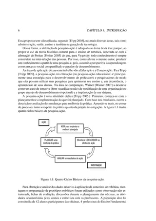 6 CAPÍTULO 1. INTRODUÇÃO
Essa proposta tem sido aplicada, segundo [Tripp 2005], nas mais diversas áreas, tais como
administração, saúde, ensino e também na geração de tecnologia.
Dessa forma, a utilização da pesquisa-ação é adequada ao tema desta tese porque, ao
propor o uso da teoria histórico-cultural para o ensino de robótica, concorda-se com a
aﬁrmação de Freitas [Freitas 2005] de que, para Vygotsky, todo conhecimento é sempre
construído na inter-relação das pessoas. Por isso, como aﬁrma o mesmo autor, produzir
um conhecimento a partir de uma pesquisa é, pois, assumir a perspectiva da aprendizagem
como processo social compartilhado e gerador de desenvolvimento.
As áreas de aplicação do presente trabalho são a Educação e a Computação. Para Tripp
[Tripp 2005], a pesquisa-ação em educação (ou pesquisa-ação educacional) é principal-
mente uma estratégia para o desenvolvimento de professores e pesquisadores de modo
que eles possam utilizar suas pesquisas para aprimorar seu ensino e, em decorrência, o
aprendizado de seus alunos. Na área de computação, Wainer [Wainer 2007] a descreve
como um caso de tentativa (bem-sucedida ou não) de modiﬁcação de uma organização ou
grupo através do desenvolvimento (opcional) e a implantação de um sistema.
A pesquisa-ação é uma atividade cíclica [Tripp 2005]. Primeiro, começa-se com o
planejamento e a implementação do que foi planejado. Com base nos resultados, ocorre a
descrição e avaliação das mudanças para melhoria da prática. Aprende-se mais, no correr
do processo, tanto a respeito da prática quanto da própria investigação. A ﬁgura 1.1 ilustra
quatro ciclos básicos da pesquisa-ação.
Figura 1.1: Quatro Ciclos Básicos da pesquisa-ação
Para obtenção e análise dos dados relativos à aplicação de conceitos de robótica, mon-
tagem e programação de protótipos robóticos foram utilizados como observação não es-
truturada, ﬁchas de avaliação, discussões durante o planejamento das oﬁcinas, as ativi-
dades desenvolvidas pelos alunos e entrevista com os professores. A população alvo foi
constituída de 42 alunos participantes das oﬁcinas, 4 professoras do Ensino Fundamental
 