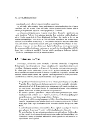 1.3. ESTRUTURA DA TESE 7
I (duas de cada série), a diretora e a coordenadora pedagógica.
As atividades sobre robótica foram realizadas com participação direta das crianças
com idade entre 8 a 10 anos. Essas atividades visavam produzir conhecimentos sobre a
construção de protótipos robóticos e a sua programação e controle.
As crianças participantes dessa pesquisa foram alunos do quarto e quinto anos da
escola Municipal Professor Ascendino de Almeida. Esta instituição está localizada no
bairro Pitimbú, na periferia de Natal, Rio Grande do Norte. Sua escolha se deu por ser
uma escola modelo para a Secretaria de Educação desse município e por atender às cri-
anças das classes menos favorecidas (C e D). Esse fator foi levado em conta tendo como
base dados de uma pesquisa realizada em 2003, pela Fundação Getúlio Vargas. O resul-
tado dessa pesquisa é um mapa da exclusão digital no Brasil, que mostra que a maioria
das pessoas excluídas digitalmente encontram-se nas periferias das cidades [Bagio 2003],
dentre elas, a periferia de Natal-RN. Esse fato justiﬁca a utilização do Projeto Inclusão
Digital com Robô naquela instituição pública de ensino
1.3 Estrutura da Tese
Nessa seção, descrevemos como o trabalho se encontra estruturado. É importante
destacar que o presente estudo está voltado para educadores e engenheiros interessados
em utilizar robótica na educação ou desenvolver ferramentas computacionais para robó-
tica educacional. Assim, procuramos escrever o texto, ao nosso entender, de forma fácil,
tentando enfocar essas duas maneiras de abordar os problemas de pesquisa, que são, por
natureza, completamente opostas. Os capítulos foram organizados de modo que o emba-
samento teórico contribua para o encadeamento das idéias apresentadas.
• O segundo capítulo apresenta a teoria histórico-cultural proposta pelo soviético Lev
Vygotsky. Nesse Capítulo, são destacados conceitos como mediação, internaliza-
ção, controle, níveis de desenvolvimento e zona de desenvolvimento proximal. As-
pectos referentes ao desenvolvimento de conceitos cientíﬁcos e a importância de
jogos e brincadeiras na educação, também são apresentados.
• No terceiro Capítulo, é apresentada a robótica e sua aplicação na educação: a robó-
tica Educacional. Os focos são os objetivos, recursos e possibilidades pedagógicas
que podem advir a partir do uso de protótipos robóticos.
• O ambiente de robótica pedagógica desenvolvido, o RoboEduc, é descrito no quarto
capítulo. Nas seções desse Capítulo, são abordados tanto os componentes de hard-
ware, peças do Kit lego Mindstorms quanto o desenvolvimento do software Robo-
Educ.
• A Metodologia é descrita no quinto capítulo. Nesse capítulo cada etapa do processo
para aplicação da teoria de Vygotsky em Robótica Pedagógica é descrito.
• No sexto Capítulo são apresentadas experiências com utilização do Ambiente Ro-
boEduc, através de oﬁcinas pedagógicas realizadas na Escola Municipal Prof. As-
cendino de Almeida. Resultados obtidos com a aplicação das oﬁcinas, também são
apresentados nesse capítulo.
 