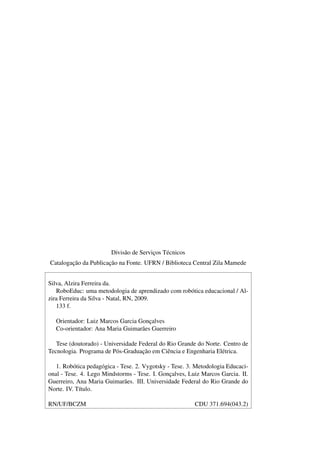 Divisão de Serviços Técnicos
Catalogação da Publicação na Fonte. UFRN / Biblioteca Central Zila Mamede
Silva, Alzira Ferreira da.
RoboEduc: uma metodologia de aprendizado com robótica educacional / Al-
zira Ferreira da Silva - Natal, RN, 2009.
133 f.
Orientador: Luiz Marcos Garcia Gonçalves
Co-orientador: Ana Maria Guimarães Guerreiro
Tese (doutorado) - Universidade Federal do Rio Grande do Norte. Centro de
Tecnologia. Programa de Pós-Graduação em Ciência e Engenharia Elétrica.
1. Robótica pedagógica - Tese. 2. Vygotsky - Tese. 3. Metodologia Educaci-
onal - Tese. 4. Lego Mindstorms - Tese. I. Gonçalves, Luiz Marcos Garcia. II.
Guerreiro, Ana Maria Guimarães. III. Universidade Federal do Rio Grande do
Norte. IV. Título.
RN/UF/BCZM CDU 371.694(043.2)
 
