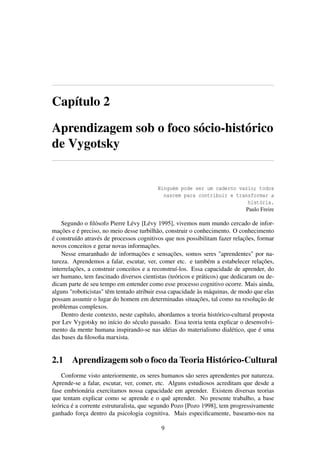 Capítulo 2
Aprendizagem sob o foco sócio-histórico
de Vygotsky
Ninguém pode ser um caderno vazio; todos
nascem para contribuir e transformar a
história.
Paulo Freire
Segundo o ﬁlósofo Pierre Lévy [Lévy 1995], vivemos num mundo cercado de infor-
mações e é preciso, no meio desse turbilhão, construir o conhecimento. O conhecimento
é construído através de processos cognitivos que nos possibilitam fazer relações, formar
novos conceitos e gerar novas informações.
Nesse emaranhado de informações e sensações, somos seres "aprendentes" por na-
tureza. Aprendemos a falar, escutar, ver, comer etc. e também a estabelecer relações,
interrelações, a construir conceitos e a reconstruí-los. Essa capacidade de aprender, do
ser humano, tem fascinado diversos cientistas (teóricos e práticos) que dedicaram ou de-
dicam parte de seu tempo em entender como esse processo cognitivo ocorre. Mais ainda,
alguns "roboticistas" têm tentado atribuir essa capacidade às máquinas, de modo que elas
possam assumir o lugar do homem em determinadas situações, tal como na resolução de
problemas complexos.
Dentro deste contexto, neste capítulo, abordamos a teoria histórico-cultural proposta
por Lev Vygotsky no início do século passado. Essa teoria tenta explicar o desenvolvi-
mento da mente humana inspirando-se nas idéias do materialismo dialético, que é uma
das bases da ﬁlosoﬁa marxista.
2.1 Aprendizagem sob o foco da Teoria Histórico-Cultural
Conforme visto anteriormente, os seres humanos são seres aprendentes por natureza.
Aprende-se a falar, escutar, ver, comer, etc. Alguns estudiosos acreditam que desde a
fase embrionária exercitamos nossa capacidade em aprender. Existem diversas teorias
que tentam explicar como se aprende e o quê aprender. No presente trabalho, a base
teórica é a corrente estruturalista, que segundo Pozo [Pozo 1998], tem progressivamente
ganhado força dentro da psicologia cognitiva. Mais especiﬁcamente, baseamo-nos na
9
 