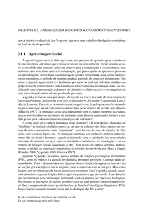 10CAPÍTULO 2. APRENDIZAGEM SOB O FOCO SÓCIO-HISTÓRICO DE VYGOTSKY
teoria histórico-cultural de Lev Vygotsky, que teve seus trabalhos divulgados no ocidente
no ﬁnal do século passado.
2.1.1 Aprendizagem Social
A aprendizagem social é vista aqui como um processo da aprendizagem causado ou
favorecido pelos indivíduos que convivem em um mesmo ambiente. Neste sentido, o ou-
tro é percebido não somente como um critério para a comparação e o crescimento, mas
também como uma fonte neutra da informação, que possa ajudar ou apressar o processo
de aprendizagem. Além disso, a aprendizagem social é conceituada, aqui, como um fenô-
meno ascendente, e deﬁnida de maneira gradual, partindo de conceitos elementares. Em
suma, a aprendizagem social é o fenômeno por meio do qual um indivíduo atualiza sua
própria base de conhecimento (adicionando ou removendo uma informação dada, ou mo-
diﬁcando uma representação existente) percebendo os efeitos positivos ou negativos de
uma dada situação submetida ou produzida por outro.
Vygotsky elaborou uma psicologia alicerçada na teoria marxista do funcionamento
intelectual humano, juntamente com seus colaboradores Alexandre Romanovich Luria e
Alexei Leontiev. Para ele, o desenvolvimento cognitivo se dá pelo processo de internali-
zação da interação social com materiais fornecidos pela cultura e, de acordo com Oliveira
[Oliveira 1997], "a interação social, seja diretamente com os outros membros da cultura,
seja através dos diversos elementos do ambiente culturalmente estruturado, fornece a ma-
téria prima para o desenvolvimento psicológico do indivíduo".
E como deve ser a cultura entendida neste contexto? Há concepções, chamadas de
"idealistas" na tradição dialética marxista, em que as culturas são vistas apenas em ter-
mos de seus componentes mais "espirituais": suas formas de arte, de ciência, de ﬁlo-
soﬁa, seus sistemas legais, etc. A concepção marxista, em contraste, enfatiza outro do-
mínio das atividades humanas: aquele relacionado com a satisfação das necessidades
materiais do homem, ou seja, com as atividades econômicas, as tecnologias e as es-
truturas de relações sociais associadas a elas. Esta noção de cultura constitui, natural-
mente, o núcleo da concepção materialista da história desenvolvida por Marx e Engels
[Frawley 2000, Vygotsky 1998, Oliveira 1997].
Segundo Vygotsky, nascemos apenas dotados de funções psicológicas elementares
(FPE), como os reﬂexos e a atenção involuntária, presentes em todos os animais mais de-
senvolvidos. Com o desenvolvimento, algumas dessas funções desaparecem (como o ato
de sucção, por exemplo) e outras surgem (como a apreensão com o polegar). Mas, essas
funções nos permitem agir de forma automática no mundo. Para Vygotsky, quando nasce-
mos possuímos algumas funções básicas que nos permitem agir no mundo. Essas funções
são determinadas pela estimulação ambiental, sendo reguladas por processos biológicos.
No entanto, as interações do sujeito no meio social ao qual pertence proporcionam no in-
divíduo o surgimento de outro tipo de funções: as Funções Psicológicas Superiores (FPS).
Essas funções possuem características que as distingue das FE, a saber:
i) são construídas com base no contexto social;
ii) são controladas pelo indivíduo;
 