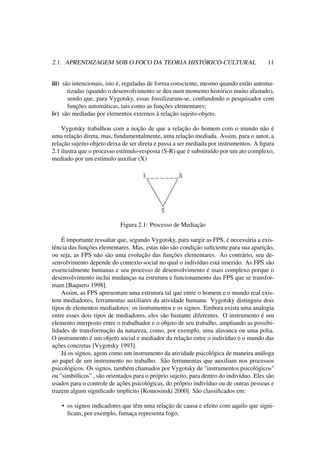 2.1. APRENDIZAGEM SOB O FOCO DA TEORIA HISTÓRICO-CULTURAL 11
iii) são intencionais, isto é, reguladas de forma consciente, mesmo quando estão automa-
tizadas (quando o desenvolvimento se deu num momento histórico muito afastado),
sendo que, para Vygotsky, essas fossilizaram-se, confundindo o pesquisador com
funções automáticas, tais como as funções elementares;
iv) são mediadas por elementos externos à relação sujeito-objeto.
Vygotsky trabalhou com a noção de que a relação do homem com o mundo não é
uma relação direta, mas, fundamentalmente, uma relação mediada. Assim, para o autor, a
relação sujeito-objeto deixa de ser direta e passa a ser mediada por instrumentos. A ﬁgura
2.1 ilustra que o processo estímulo-resposta (S-R) que é substituído por um ato complexo,
mediado por um estímulo auxiliar (X)
Figura 2.1: Processo de Mediação
É importante ressaltar que, segundo Vygotsky, para surgir as FPS, é necessária a exis-
tência das funções elementares. Mas, estas não são condição suﬁciente para sua aparição,
ou seja, as FPS não são uma evolução das funções elementares. Ao contrário, seu de-
senvolvimento depende do contexto social no qual o indivíduo está inserido. As FPS são
essencialmente humanas e seu processo de desenvolvimento é mais complexo porque o
desenvolvimento inclui mudanças na estrutura e funcionamento das FPS que se transfor-
mam [Baquero 1998].
Assim, as FPS apresentam uma estrutura tal que entre o homem e o mundo real exis-
tem mediadores, ferramentas auxiliares da atividade humana. Vygotsky distinguiu dois
tipos de elementos mediadores: os instrumentos e os signos. Embora exista uma analogia
entre esses dois tipos de mediadores, eles são bastante diferentes. O instrumento é um
elemento interposto entre o trabalhador e o objeto de seu trabalho, ampliando as possibi-
lidades de transformação da natureza, como, por exemplo, uma alavanca ou uma polia.
O instrumento é um objeto social e mediador da relação entre o indivíduo e o mundo das
ações concretas [Vygotsky 1993].
Já os signos, agem como um instrumento da atividade psicológica de maneira análoga
ao papel de um instrumento no trabalho. São ferramentas que auxiliam nos processos
psicológicos. Os signos, também chamados por Vygotsky de "instrumentos psicológicos"
ou "simbólicos" , são orientados para o próprio sujeito, para dentro do indivíduo. Eles são
usados para o controle de ações psicológicas, do próprio indivíduo ou de outras pessoas e
trazem algum signiﬁcado implícito [Komosinski 2000]. São classiﬁcados em:
• os signos indicadores que têm uma relação de causa e efeito com aquilo que signi-
ﬁcam, por exemplo, fumaça representa fogo;
 