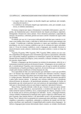 12CAPÍTULO 2. APRENDIZAGEM SOB O FOCO SÓCIO-HISTÓRICO DE VYGOTSKY
• os signos iônicos são imagens ou desenho daquilo que signiﬁcam, por exemplo,
uma placa de transito; e
• os simbólicos são abstrações daquilo que representam, como, por exemplo, as pa-
lavras, os símbolos matemáticos.
O sistema composto por signos e ferramentas é construído coletivamente e, para Vy-
gotsky, são fundamentais para o desenvolvimento das funções psicológicas superiores,
distinguindo o homem dos outros animais. Esses elementos aumentam a capacidade de
atenção e de memória e, sobretudo, permite um maior controle voluntário do sujeito sobre
sua atividade.
O símbolo, por sua vez, é um recurso utilizado pelo indivíduo para controlar ou ori-
entar a sua conduta, desse modo, o indivíduo se utiliza desses recursos para interagir com
o mundo. À medida que o indivíduo internaliza os signos que controlam as atividades
psicológicas, ele cria os sistemas simbólicos que são as estruturas de signos articuladas
entre si. O uso de sistemas simbólicos, como a linguagem, por exemplo, favoreceu o
desenvolvimento social, cultural e intelectual dos grupos culturais e sociais ao longo da
história.
Vygotsky [Vygotsky 1998, Vygotsky 1993, Vygotsky 2004], enfatiza em seus estu-
dos a importância da linguagem como instrumento que expressa o pensamento, aﬁrmando
que a fala produz mudanças qualitativas na estruturação cognitiva do indivíduo, reestru-
turando diversas funções psicológicas, como a memória, a atenção voluntária, a formação
de conceitos, dentre outros.
Portanto, a linguagem age decisivamente na estrutura do pensamento, além de ser o
instrumento essencial ao processo de desenvolvimento. A linguagem, em seu sentido am-
plo, é considerada por Vygotsky como instrumento, pois ela age no sentido de modiﬁcar
estruturalmente as funções psicológicas superiores, da mesma forma que os instrumentos
criados pelos homens modiﬁcam as formas humanas de vida.
Essa capacidade de lidar com representações que substituem o real é que possibilita
que o ser humano faça relações mentais na ausência dos referentes concretos, imagine
coisas jamais vivenciadas, faça planos para um tempo futuro, enﬁm, transcenda o espaço
e o tempo presente, libertando-se dos limites dados pelo fundo ﬁsicamente perceptível
e pelas ações motoras abertas. A operação com sistemas simbólicos, e o consequente
desenvolvimento da abstração e da generalização permitem a realização de formas de
pensamento que não seriam passíveis sem esses processos de representação e deﬁnem o
salto para os denominados processos psicológicos superiores, tipicamente humanos.
Dessa forma, Vygotsky defende a idéia de que o homem é capaz de operar mental-
mente sobre o mundo supondo-se, necessariamente, a existência de algum tipo de con-
teúdo mental de natureza simbólica, isto é, a representação dos objetos, situações e even-
tos do mundo real no universo psicológico do indivíduo. Assim, a linguagem humana,
sistema simbólico fundamental na mediação entre sujeito e objeto de conhecimento, tem,
para Vygotsky, duas funções básicas: a de intercâmbio social e a de pensamento genera-
lizante. Isto é, além de servir ao propósito de comunicação entre indivíduos, a linguagem
simpliﬁca e generaliza a experiência, ordenando as instâncias do mundo real em cate-
gorias conceituais cujo signiﬁcado é compartilhado pelos usuários dessa linguagem. Ao
utilizar a linguagem para nomear determinado objeto, estamos, na verdade, classiﬁcando
 