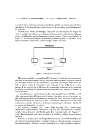 2.1. APRENDIZAGEM SOB O FOCO DA TEORIA HISTÓRICO-CULTURAL 13
esse objeto numa categoria, numa classe de objetos que têm em comum certos atributos.
A utilização da linguagem favorece, assim, processos de abstração e generalização através
da mediação.
O aprendizado cultural, mediado pela linguagem, faz com que parte das funções bá-
sicas se transforme em funções psicológicas superiores, como a consciência, o planeja-
mento e a deliberação, características exclusivas do homem. Assim, como ilustrado na
Figura 2.2, a mediação é um processo essencial para tornar possível as atividades psico-
lógicas voluntárias, intencionais, controladas pelo próprio indivíduo.
Figura 2.2: Processo de Mediação
Mas, o que possibilita a construção de FPS? Segundo Vygotsky é o processo de apren-
dizagem. A aprendizagem nessa teoria é um evento social que ocorre através da interação
dos indivíduos ao meio em que está inserido, adquirindo informações, habilidades, ati-
tudes e valores a partir de seu contato com a realidade, o meio ambiente, e as outras
pessoas. É um processo que se diferencia das posturas inativistas e dos processos de ma-
turação do organismo e das posturas empíricas que enfatizam a supremacia do meio no
desenvolvimento.
A idéia básica é que a aprendizagem inclui a interdependência dos indivíduos envol-
vidos no processo, decorrido das interações sociais. Aprender é um processo assimétrico,
pois isso requer a troca entre indivíduos que tenham capacidades diferentes. O homem não
reage mecanicamente aos estímulos do meio. Ao contrário, pela sua atividade, põe-se em
contato com os objetos e fenômenos do mundo circundante, atua sobre eles e transforma-
os, transformando também a si mesmo.
Para Vygotsky [Vygotsky 1998, Vygotsky 1993, Vygotsky 2004], a aprendizagem
impulsiona o desenvolvimento cognitivo do indivíduo. Isso está alicerçado no contexto
social e cultural do qual o indivíduo faz parte. Isso é um diferencial entre Piaget e Vy-
gotsky. Lembrando que, para Piaget, o princípio do equilíbrio explica o desenvolvimento
cognitivo.
Portanto, de acordo com a constituição histórico-social, o desenvolvimento psicoló-
gico humano se dá através do processo de apropriação da cultura mediante a comunicação
com outras pessoas. Tais processos de comunicação e as funções psíquicas superiores
 