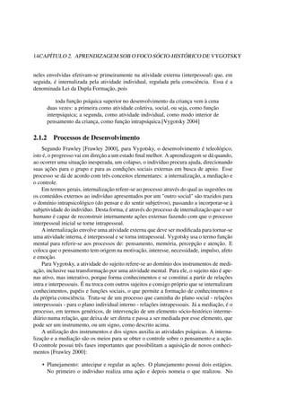 14CAPÍTULO 2. APRENDIZAGEM SOB O FOCO SÓCIO-HISTÓRICO DE VYGOTSKY
neles envolvidas efetivam-se primeiramente na atividade externa (interpessoal) que, em
seguida, é internalizada pela atividade individual, regulada pela consciência. Essa é a
denominada Lei da Dupla Formação, pois
toda função psíquica superior no desenvolvimento da criança vem à cena
duas vezes: a primeira como atividade coletiva, social, ou seja, como função
interpsíquica; a segunda, como atividade individual, como modo interior de
pensamento da criança, como função intrapsíquica.[Vygotsky 2004]
2.1.2 Processos de Desenvolvimento
Segundo Frawley [Frawley 2000], para Vygotsky, o desenvolvimento é teleológico,
isto é, o progresso vai em direção a um estado ﬁnal melhor. A aprendizagem se dá quando,
ao ocorrer uma situação inesperada, um colapso, o indivíduo procura ajuda, direcionando
suas ações para o grupo e para as condições sociais externas em busca de apoio. Esse
processo se dá de acordo com três conceitos elementares: a internalização, a mediação e
o controle.
Em termos gerais, internalização refere-se ao processo através do qual as sugestões ou
os conteúdos externos ao indivíduo apresentados por um "outro social" são trazidos para
o domínio intrapsicológico (do pensar e do sentir subjetivos), passando a incorporar-se à
subjetividade do indivíduo. Desta forma, é através do processo de internalização que o ser
humano é capaz de reconstruir internamente ações externas fazendo com que o processo
interpessoal inicial se torne intrapessoal.
A internalização envolve uma atividade externa que deve ser modiﬁcada para tornar-se
uma atividade interna, é interpessoal e se torna intrapessoal. Vygotsky usa o termo função
mental para referir-se aos processos de: pensamento, memória, percepção e atenção. E
coloca que o pensamento tem origem na motivação, interesse, necessidade, impulso, afeto
e emoção.
Para Vygotsky, a atividade do sujeito refere-se ao domínio dos instrumentos de medi-
ação, inclusive sua transformação por uma atividade mental. Para ele, o sujeito não é ape-
nas ativo, mas interativo, porque forma conhecimentos e se constitui a partir de relações
intra e interpessoais. É na troca com outros sujeitos e consigo próprio que se internalizam
conhecimentos, papéis e funções sociais, o que permite a formação de conhecimentos e
da própria consciência. Trata-se de um processo que caminha do plano social - relações
interpessoais - para o plano individual interno - relações intrapessoais. Já a mediação, é o
processo, em termos genéricos, de intervenção de um elemento sócio-histórico interme-
diário numa relação, que deixa de ser direta e passa a ser mediada por esse elemento, que
pode ser um instrumento, ou um signo, como descrito acima.
A utilização dos instrumentos e dos signos auxilia as atividades psíquicas. A interna-
lização e a mediação são os meios para se obter o controle sobre o pensamento e a ação.
O controle possui três fases importantes que possibilitam a aquisição de novos conheci-
mentos [Frawley 2000]:
• Planejamento: antecipar e regular as ações. O planejamento possui dois estágios.
No primeiro o individuo realiza uma ação e depois nomeia o que realizou. No
 