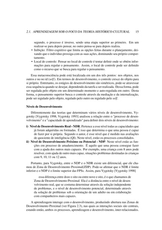 2.1. APRENDIZAGEM SOB O FOCO DA TEORIA HISTÓRICO-CULTURAL 15
segundo, o processo é inverso, sendo uma etapa superior ao primeiro. Em um
realizar-se para depois pensar, no outro pensa-se para depois realiza.
• Inibição: Filtro cognitivo que limita as opções feitas durante o planejamento, dei-
xando que o indivíduo prossiga com as suas ações, dominando seu próprio compor-
tamento.
• Local de controle: Pensar no local de controle é tentar deﬁnir onde se obtém infor-
mações para regular o pensamento. Assim, o local de controle pode ser deﬁnido
como o recurso que se busca para regular o pensamento.
Essa metaconsciência pode está localizada em um dos três pontos: nos objetos, nos
outros e no no id (self). Em termos de desenvolvimento, o controle cresce do objeto para
si próprio. Entretanto, os estágios de desenvolvimento são simétricos, pode-se atravessar
essa sequência quando se desejar, dependendo da tarefa a ser realizada. Dessa forma, pode
ser regulada pelo objeto em um determinado momento e auto-regulada em outro. Desta
forma, o pensamento superior busca o controle através da mediação e da internalização,
pode ser regulado pelo objeto, regulado pelo outro ou regulado pelo self.
Níveis de Desenvolvimento
Diferentemente das teorias que determinam vários níveis de desenvolvimento, Vy-
gotsky [Vygotsky 1998, Vygotsky 1993] analisou a relação entre o "processo de desen-
volvimento" e a "capacidade de aprendizado" para deﬁnir dois níveis de desenvolvimento:
i) Nível de Desenvolvimento Real - NDR: Pertence a esse nível todas as capacidades que
já foram adquiridas ou formadas. É isso que determina o que uma pessoa é capaz
de fazer por si própria. Segundo o autor, é esse nível que é medido nas avaliações
de quociente de inteligência (QI). Neste nível, estão os processos consolidados.
ii) Nível de Desenvolvimento Próximo ou Potencial - NDP: Neste nível estão as fun-
ções em processo de amadurecimento. É aquilo que uma pessoa consegue fazer
com a ajuda dos outros mais capazes. Por exemplo, uma criança com 8 anos pode
resolver, com ajuda de outro mais capaz, situações problemas destinadas às crianças
com 9, 10, 11 ou 12 anos.
Portanto, para Vygotsky, entre o NDP e o NDR existe um diferencial, que ele cha-
mou de Zona de Desenvolvimento Proximal(ZDP). Pode-se aﬁrmar que o NDR é limite
inferior e o NDP é o limite superior das FPSs. Assim, para Vygotsky [Vygotsky 1998]
essa diferença entre doze e oito ou entre nove e oito, é o que chamamos de
Zona de Desenvolvimento Proximal. Ela é a distância entre o nível de desen-
volvimento real, que se costuma determinar através da solução independente
de problemas, e o nível de desenvolvimento potencial, determinado através
da solução de problemas sob a orientação de um adulto ou em colaboração
com companheiros mais capazes.
A aprendizagem interage com o desenvolvimento, produzindo abertura nas Zonas de
Desenvolvimento Proximal (ver Figura 2.3), nas quais as interações sociais são centrais,
estando então, ambos os processos, aprendizagem e desenvolvimento, inter-relacionados.
 
