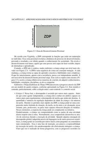 16CAPÍTULO 2. APRENDIZAGEM SOB O FOCO SÓCIO-HISTÓRICO DE VYGOTSKY
Figura 2.3: Zona de Desenvolvimento Proximal
De acordo com Vygotsky, a ZDP corresponde às funções que estão em maturação
no indivíduo. Essa zona proximal revelaria a dinâmica do processo de desenvolvimento,
prevendo o resultado a ser obtido quando o conhecimento for assimilado. Ela revela o
desenvolvimento real futuro, aquilo que uma pessoa será capaz de fazer sozinho, depois
de internalizar o aprendizado.
Contudo, a ZPD não é estática, muda conforme a criança atinge um nível mais ele-
vado (ver Figura 2.3). A ZPD é uma sequência de zonas em constante mutação. A cada
mudança, a criança torna-se capaz de aprender conceitos e habilidades mais complexas.
O que fez anteriormente, apenas com a assistência, passa a ser independente amanhã. E
um novo nível de desenvolvimento proximal surge. Este ciclo se repete como mostra a Fi-
gura 2.3 e assim a criança obtém novas maneiras de concluir, de adquirir conhecimentos,
habilidades, estratégias, disciplinas, ou de se comportar.
Gallimore e Tharp [Gallimore & Tharp 1990] descrevem o progresso através da ZDP
em um modelo de quatro estágios, conforme apresentado na Figura 2.4. Este modelo é
centrado, particularmente, sobre a relação entre o auto-controle e o controle social.
• Estágio I: Nessa fase, o desempenho é assistido por outros mais capazes. Antes
de agir como agente independente, a criança deve conﬁar em adultos capazes ou
outros pares para regulamentar o desempenho de tarefas que ainda não domina. A
quantidade e natureza da regulação dependem da idade da criança e da natureza
da tarefa. Durante os períodos mais rápidos da ZDP, a criança pode ter uma com-
preensão muito limitada da situação, da tarefa, ou da meta a ser alcançada, nesse
instante, pais, professores, ou pares mais capazes oferecem direções ou modelos.
Nesses momentos, a resposta da criança pode ser complacente ou imitativa.
Gradativamente, a criança vai compreendendo como as partes de uma atividade
dizem respeito uma à outra. Normalmente, essa compreensão desenvolve-se atra-
vés de conversas durante a execução da atividade. Quando alguma concepção do
desempenho global é adquirida através de linguagem ou de outros processos semió-
ticos, a criança pode ser assistida por outros meios como perguntas ou comentários
mais estruturados. Essa é uma fase de transição, aos poucos a responsabilidade
de execução da tarefa e do autodesempenho são efetivamente entregues a criança.
Claro que isso é realizado de forma progressiva, com os progressos ocorridos no
 