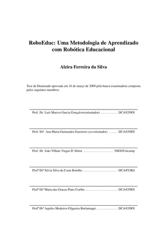 RoboEduc: Uma Metodologia de Aprendizado
com Robótica Educacional
Alzira Ferreira da Silva
Tese de Doutorado aprovada em 16 de março de 2009 pela banca examinadora composta
pelos seguintes membros:
Prof. Dr. Luiz Marcos Garcia Gonçalves(orientador) . . . . . . . . . . . . DCA/UFRN
Prof. Drª. Ana Maria Guimarães Guerreiro (co-orientador) . . . . . . DCA/UFRN
Prof. Dr. João Vilhete Viegas D´Abreu . . . . . . . . . . . . . . . . . . . . . NIED/Unicamp
Profª Drª Silvia Silva da Costa Botelho . . . . . . . . . . . . . . . . . . . . . . . . DCA/FURG
Profª Drª Maria das Gracas Pinto Coelho . . . . . . . . . . . . . . . . . . . . . . . DCA/UFRN
Profª Drª Aquiles Medeiros Filgueira Burlamaqui . . . . . . . . . . . . . . . DCA/UFRN
 