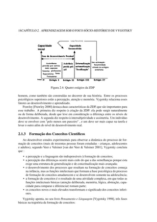 18CAPÍTULO 2. APRENDIZAGEM SOB O FOCO SÓCIO-HISTÓRICO DE VYGOTSKY
Figura 2.4: Quatro estágios da ZDP
homem, como também são construídas no decorrer de sua história. Entre os processos
psicológicos superiores estão a percepção, atenção e memória. Vygotsky relaciona esses
fatores ao desenvolvimento e aprendizado.
Frawley [Frawley 2000] destaca duas características da ZDP, que são importantes para
esse trabalho. A primeira diz respeito à criação da ZDP: ela pode surgir naturalmente
ou de forma deliberada, desde que leve em consideração a diferença entre os níveis de
desenvolvimento. A segunda diz respeito à intersubjetividade e assimetria. Um indivíduo
deve se envolver com "pelo menos um parceiro" , e um deve ser mais capaz na tarefa e
levar o outro além do nível de desenvolvimento real.
2.1.3 Formação dos Conceitos Cientíﬁcos
Ao desenvolver estudos experimentais para observar a dinâmica do processo de for-
mação de conceitos (mais de trezentas pessoas foram estudadas - crianças, adolescentes
e adultos), segundo Veer e Valsiner [van der Veer & Valsiner 2001], Vygotsky concluiu
que :
• a percepção e a linguagem são indispensáveis à formação de conceitos;
• a percepção das diferenças ocorre mais cedo do que a das semelhanças porque esta
exige uma estrutura de generalização e de conceitualização mais avançada;
• o desenvolvimento dos processos que resultam na formação de conceitos começa
na infância, mas as funções intelectuais que formam a base psicológica do processo
de formação de conceitos amadurecem e se desenvolvem somente na adolescência;
• a formação de conceitos é o resultado de uma atividade complexa, em que todas as
funções intelectuais básicas (atenção deliberada, memória, lógica, abstração, capa-
cidade para comparar e diferenciar) tomam parte;
• os conceitos novos e mais elevados transformam o signiﬁcado dos conceitos inferi-
ores.
Vygotsky aponta, no seu livro Pensamento e Linguagem [Vygotsky 1998], três fases
básicas na trajetória da formação de conceitos:
 