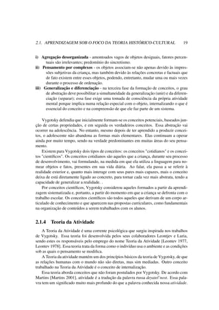 2.1. APRENDIZAGEM SOB O FOCO DA TEORIA HISTÓRICO-CULTURAL 19
i) Agregação desorganizada - amontoados vagos de objetos desiguais, fatores percen-
tuais são irrelevantes; predomínio do sincretismo.
ii) Pensamento por complexos - os objetos associam-se não apenas devido às impres-
sões subjetivas da criança, mas também devido às relações concretas e factuais que
de fato existem entre esses objetos, podendo, entretanto, mudar uma ou mais vezes
durante o processo de ordenação.
iii) Generalização e diferenciação - na terceira fase da formação de conceitos, o grau
de abstração deve possibilitar a simultaneidade da generalização (unir) e da diferen-
ciação (separar); essa fase exige uma tomada de consciência da própria atividade
mental porque implica numa relação especial com o objeto, internalizando o que é
essencial do conceito e na compreensão de que ele faz parte de um sistema.
Vygotsky defendia que inicialmente formam-se os conceitos potenciais, baseados jun-
ção de certas propriedades, e em seguida os verdadeiros conceitos. Essa abstração vai
ocorrer na adolescência. No entanto, mesmo depois de ter aprendido a produzir concei-
tos, o adolescente não abandona as formas mais elementares. Elas continuam a operar
ainda por muito tempo, sendo na verdade predominantes em muitas áreas do seu pensa-
mento.
Existem para Vygotsky dois tipos de conceitos: os conceitos "cotidianos" e os concei-
tos "cientíﬁcos". Os conceitos cotidianos são aqueles que a criança, durante seu processo
de desenvolvimento, vai formulando, na medida em que ela utiliza a linguagem para no-
mear objetos e fatos, presentes em sua vida diária. Ao falar, ela passa a se referir à
realidade exterior e, quanto mais interage com seus pares mais capazes, mais o conceito
deixa de está diretamente ligado ao concreto, para tornar cada vez mais abstrata, tendo a
capacidade de generalizar a realidade. .
Por conceitos cientíﬁcos, Vygotsky considerou aqueles formados a partir da aprendi-
zagem sistematizada e, portanto, a partir do momento em que a criança se defronta com o
trabalho escolar. Os conceitos cientíﬁcos são todos aqueles que derivam de um corpo ar-
ticulado de conhecimento e que aparecem nas propostas curriculares, como fundamentais
na organização de conteúdos a serem trabalhados com os alunos.
2.1.4 Teoria da Atividade
A Teoria da Atividade é uma corrente psicológica que surgiu inspirada nos trabalhos
de Vygotsky. Essa teoria foi desenvolvida pelos seus colaboradores Leontjev e Luria,
sendo estes os responsáveis pelo emprego do nome Teoria da Atividade [Leontev 1977,
Leontev 1978]. Essa teoria trata da forma como o indivíduo usa o ambiente e as condições
sob as quais o pensamento se modiﬁca.
A Teoria da atividade mantém um dos princípios básicos da teoria de Vygotsky, de que
as relações humanas com o mundo não são diretas, mas sim mediadas. Outro conceito
trabalhado na Teoria da Atividade é o conceito de internalização.
Essa teoria aborda conceitos que não foram postulados por Vygotsky. De acordo com
Martins [Martins 2001], atividade é a tradução da palavra russa deyatel’nost. Essa pala-
vra tem um signiﬁcado muito mais profundo do que a palavra conhecida nossa atividade.
 