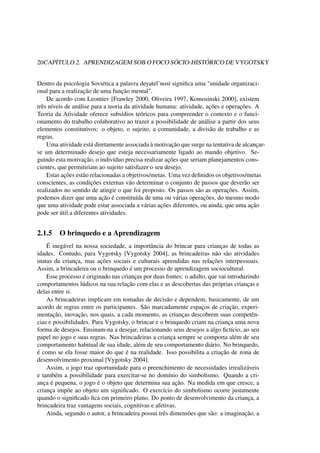 20CAPÍTULO 2. APRENDIZAGEM SOB O FOCO SÓCIO-HISTÓRICO DE VYGOTSKY
Dentro da psicologia Soviética a palavra deyatel’nost signiﬁca uma "unidade organizaci-
onal para a realização de uma função mental".
De acordo com Leontiev [Frawley 2000, Oliveira 1997, Komosinski 2000], existem
três níveis de análise para a teoria da atividade humana: atividade, ações e operações. A
Teoria da Atividade oferece subsídios teóricos para compreender o contexto e o funci-
onamento do trabalho colaborativo ao trazer a possibilidade de análise a partir dos seus
elementos constitutivos: o objeto, o sujeito, a comunidade, a divisão de trabalho e as
regras.
Uma atividade está diretamente associada à motivação que surge na tentativa de alcançar-
se um determinado desejo que esteja necessariamente ligado ao mundo objetivo. Se-
guindo esta motivação, o indivíduo precisa realizar ações que seriam planejamentos cons-
cientes, que permitiriam ao sujeito satisfazer o seu desejo.
Estas ações estão relacionadas a objetivos/metas. Uma vez deﬁnidos os objetivos/metas
conscientes, as condições externas vão determinar o conjunto de passos que deverão ser
realizados no sentido de atingir o que foi proposto. Os passos são as operações. Assim,
podemos dizer que uma ação é constituída de uma ou várias operações, do mesmo modo
que uma atividade pode estar associada a várias ações diferentes, ou ainda, que uma ação
pode ser útil a diferentes atividades.
2.1.5 O brinquedo e a Aprendizagem
É inegável na nossa sociedade, a importância do brincar para crianças de todas as
idades. Contudo, para Vygotsky [Vygotsky 2004], as brincadeiras não são atividades
inatas da criança, mas ações sociais e culturais aprendidas nas relações interpessoais.
Assim, a brincadeira ou o brinquedo é um processo de aprendizagem sociocultural.
Esse processo é originado nas crianças por duas fontes: o adulto, que vai introduzindo
comportamentos lúdicos na sua relação com elas e as descobertas das próprias crianças e
delas entre si.
As brincadeiras implicam em tomadas de decisão e dependem, basicamente, de um
acordo de regras entre os participantes. São marcadamente espaços de criação, experi-
mentação, inovação, nos quais, a cada momento, as crianças descobrem suas competên-
cias e possibilidades. Para Vygotsky, o brincar e o brinquedo criam na criança uma nova
forma de desejos. Ensinam-na a desejar, relacionando seus desejos a algo ﬁctício, ao seu
papel no jogo e suas regras. Nas brincadeiras a criança sempre se comporta além de seu
comportamento habitual de sua idade, além de seu comportamento diário. No brinquedo,
é como se ela fosse maior do que é na realidade. Isso possibilita a criação de zona de
desenvolvimento proximal [Vygotsky 2004].
Assim, o jogo traz oportunidade para o preenchimento de necessidades irrealizáveis
e também a possibilidade para exercitar-se no domínio do simbolismo. Quando a cri-
ança é pequena, o jogo é o objeto que determina sua ação. Na medida em que cresce, a
criança impõe ao objeto um signiﬁcado. O exercício do simbolismo ocorre justamente
quando o signiﬁcado ﬁca em primeiro plano. Do ponto de desenvolvimento da criança, a
brincadeira traz vantagens sociais, cognitivas e afetivas.
Ainda, segundo o autor, a brincadeira possui três dimensões que são: a imaginação, a
 