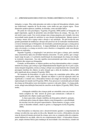 2.1. APRENDIZAGEM SOB O FOCO DA TEORIA HISTÓRICO-CULTURAL 21
imitação e a regra. Elas estão presentes em todos os tipos de brincadeiras infantis, tanto
nas tradicionais, naquelas de faz-de-conta, como ainda nas que exigem regras. Essas
dimensões podem aparecer, também, no desenho, como atividade lúdica.
Do ponto de vista psicológico, Vygotsky [Vygotsky 2004] atribui ao brinquedo um
papel importante, aquele de preencher uma atividade básica da criança. Ou seja, ele é
um motivo para a ação. Isso ocorre porque uma criança pequena, por exemplo, tem uma
necessidade muito grande de satisfazer os seus desejos imediatamente. Quanto menor é
a criança, menor será o espaço entre o desejo e sua satisfação. No pré-escolar há uma
grande quantidade de tendências e desejos não possíveis de ser realizados imediatamente,
e é nesse momento que os brinquedos são inventados, justamente para que a criança possa
experimentar tendências irrealizáveis. A impossibilidade de realização imediata dos de-
sejos cria tensão, e a criança se envolve com o ilusório e o imaginário, onde seus desejos
podem ser realizados.
Segundo Vygotsky, a imaginação é um processo novo para a criança, pois constitui
uma característica típica da atividade humana consciente. É certo, porém, que a imagi-
nação surge da ação, e é a primeira manifestação da emancipação da criança em relação
às restrições situacionais. Isso não signiﬁca necessariamente que todos os desejos não
satisfeitos dão origem aos brinquedos.
Contudo, na brincadeira, os objetos perdem sua força determinadora sobre o compor-
tamento da criança, que começa a agir independentemente daquilo que ela vê, pois a ação,
numa situação imaginária, ensina a criança a dirigir seu comportamento não somente pela
percepção imediata dos objetos ou pela situação que a afeta de imediato, mas também
pelo signiﬁcado dessa situação [Vygotsky 2004].
No momento da brincadeira, as ações da criança são controladas pelas idéias, pela
representação, e não pelos objetos. Quando um objeto é o pivô da separação entre um
signiﬁcado e o mundo real, a brincadeira fornece um estágio de transição em direção à
representação do mundo real [Vygotsky 2004]. Esse processo é construído pela atividade
da criança na brincadeira (seus movimentos e gestos) e não pelo objeto. A criança pode,
assim, atingir uma deﬁnição funcional de conceitos ou de objetos [Vygotsky 2004]. Desse
modo,
o brinquedo simbólico das crianças pode ser entendido como um sistema
muito complexo de ’fala’ através de gestos que comunicam e indicam os
signiﬁcados dos objetos usados para brincar.
A chave para toda a função simbólica da brincadeira infantil é, portanto,
a utilização pela criança de alguns objetos como brinquedos e a possibilidade
de executar com eles um gesto representativo. Desta maneira, os jogos, assim
como os desenhos infantis, unem os gestos e a linguagem escrita [Vygotsky
2004].
Uma brincadeira se relaciona com o desenvolvimento quando o comportamento da
criança vai além das suas ações no dia-a-dia. Quando isso ocorre, a brincadeira cria uma
zona de desenvolvimento proximal da criança, pois esta se comporta além do comporta-
mento habitual de sua idade, além de seu comportamento diário. A brincadeira fornece,
pois, ampla estrutura básica para mudanças da necessidade e da consciência, criando um
 