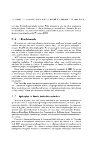 22CAPÍTULO 2. APRENDIZAGEM SOB O FOCO SÓCIO-HISTÓRICO DE VYGOTSKY
novo tipo de atitude em relação ao real. Nela, aparecem a ação na esfera imaginativa
numa situação de faz-de-conta, a criação das intenções voluntárias e a formação dos pla-
nos da vida real e das motivações volitivas, constituindo-se, assim, no mais alto nível de
desenvolvimento pré-escolar [Vygotsky 2004].
2.1.6 O Papel da escola
O processo de ensino-aprendizagem inclui sempre aquele que aprende, aquele que
ensina e a relação entre essas pessoas [Vygotsky 2004]. Por isso, para a pedagogia, o
conceito de ZPD tem várias implicações. Na avaliação, por exemplo, que normalmente
é centrada no que cada aluno pode fazer sozinho. Para Vygotsky, isso é um erro. O que
deve ser avaliado é a capacidade que o aluno tem de fazer coisas colaborando com os
outros e até recebendo informações e instruções.
A ZPD oferece também novas perspectivas para a área da "construção da autonomia".
Para Vygotsky, só uma criança que foi "bem regulada" pelos outros poderá um dia assumir
o papel de reguladora. A consequência pedagógica é clara: para construir autonomia,
não basta dar liberdade às crianças. É preciso pensar em formas de levá-las também a
controlar a própria atividade [Moysés 1997].
Existe ainda outra consequência de se levar em conta o conceito de ZPD. Em vez de
esperar que a criança esteja "pronta" para aprender, o processo de ensino deve se antecipar
às aprendizagens e tentar criar novas possibilidades de desenvolvimento. Começamos
a aprender qualquer conceito apenas no momento em que o vemos pela primeira vez,
pois somente a partir desse momento seu signiﬁcado poderá começar a transformar nosso
pensamento.
Para Vygotsky, as escolas pecam ora porque propõem atividades fora dos limites da
ZPD (conceitos e exigências abstratos demais), ora porque não levam em conta sua exis-
tência (como no caso do ensino baseado apenas em materiais concretos e na espera de que
a criança esteja "pronta" para aprender conteúdos mais soﬁsticados).
2.1.7 Aplicações da Teoria Sócio-interacionista
A teoria de Vygotsky traz uma grande contribuição para a educação, na medida em
que discute sobre as características psicológicas tipicamente humanas, suscitando questi-
onamentos, diretrizes e formulações de alternativas no plano pedagógico. No entanto, as
idéias de Vygotsky não se limitaram à educação. Como uma teoria psicológica, tem sido
utilizada para o desenvolvimento de pesquisas em várias áreas, como ambientes de apren-
dizagem, Engenharia de Requisitos (em Computação), e Robótica Social. Nessa seção,
apresentaremos alguns trabalhos que utilizam o sócio-interacionismo como fundamenta-
ção teórica.
Passerino e Santarosa [Passerino & Santarosa 2000] utilizam as idéias de Vygotsky
para análise de um ambiente telemático de realidade virtual. Já Andrade et al [Andrade
et al. 2003] apresentam um arcabouço (framework) sobre aprendizagem baseado na teoria
sócio-cultural de Vygotsky. Para efetivar o modelo, foi desenvolvido um sistema multia-
gente para a educação à distância. O ambiente visa privilegiar a colaboração como forma
 