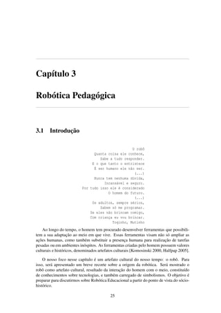 Capítulo 3
Robótica Pedagógica
3.1 Introdução
O robô
Quanta coisa ele conhece,
Sabe a tudo responder.
E o que tanto o entristece
É ser humano ele não ser.
(...)
Nunca tem nenhuma dúvida,
Incansável e seguro.
Por tudo isso ele é considerado
O homem do futuro.
(...)
Os adultos, sempre sérios,
Sabem só me programar.
Se eles não brincam comigo,
Com criança eu vou brincar.
Toqinho, Mutinho
Ao longo do tempo, o homem tem procurado desenvolver ferramentas que possibili-
tem a sua adaptação ao meio em que vive. Essas ferramentas visam não só ampliar as
ações humanas, como também substituir a presença humana para realização de tarefas
pesadas ou em ambientes inóspitos. As ferramentas criadas pelo homem possuem valores
culturais e históricos, denominados artefatos culturais [Komosinski 2000, Halfpap 2005].
O nosso foco nesse capítulo é um artefato cultural do nosso tempo: o robô. Para
isso, será apresentado um breve recorte sobre a origem da robótica. Será mostrado o
robô como artefato cultural, resultado da interação do homem com o meio, constituído
de conhecimentos sobre tecnologias, e também carregado de simbolismos. O objetivo é
preparar para discutirmos sobre Robótica Educacional a partir do ponto de vista do sócio-
histórico.
25
 