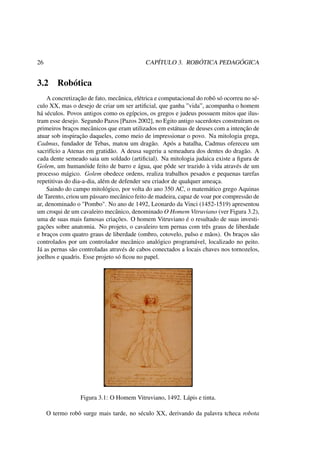 26 CAPÍTULO 3. ROBÓTICA PEDAGÓGICA
3.2 Robótica
A concretização de fato, mecânica, elétrica e computacional do robô só ocorreu no sé-
culo XX, mas o desejo de criar um ser artiﬁcial, que ganha ”vida”, acompanha o homem
há séculos. Povos antigos como os egípcios, os gregos e judeus possuem mitos que ilus-
tram esse desejo. Segundo Pazos [Pazos 2002], no Egito antigo sacerdotes construíram os
primeiros braços mecânicos que eram utilizados em estátuas de deuses com a intenção de
atuar sob inspiração daqueles, como meio de impressionar o povo. Na mitologia grega,
Cadmus, fundador de Tebas, matou um dragão. Após a batalha, Cadmus ofereceu um
sacrifício a Atenas em gratidão. A deusa sugeriu a semeadura dos dentes do dragão. A
cada dente semeado saia um soldado (artiﬁcial). Na mitologia judaica existe a ﬁgura de
Golem, um humanóide feito de barro e água, que pôde ser trazido à vida através de um
processo mágico. Golem obedece ordens, realiza trabalhos pesados e pequenas tarefas
repetitivas do dia-a-dia, além de defender seu criador de qualquer ameaça.
Saindo do campo mitológico, por volta do ano 350 AC, o matemático grego Aquinas
de Tarento, criou um pássaro mecânico feito de madeira, capaz de voar por compressão de
ar, denominado o "Pombo". No ano de 1492, Leonardo da Vinci (1452-1519) apresentou
um croqui de um cavaleiro mecânico, denominado O Homem Vitruviano (ver Figura 3.2),
uma de suas mais famosas criações. O homem Vitruviano é o resultado de suas investi-
gações sobre anatomia. No projeto, o cavaleiro tem pernas com três graus de liberdade
e braços com quatro graus de liberdade (ombro, cotovelo, pulso e mãos). Os braços são
controlados por um controlador mecânico analógico programável, localizado no peito.
Já as pernas são controladas através de cabos conectados a locais chaves nos tornozelos,
joelhos e quadris. Esse projeto só ﬁcou no papel.
Figura 3.1: O Homem Vitruviano, 1492. Lápis e tinta.
O termo robô surge mais tarde, no século XX, derivando da palavra tcheca robota
 