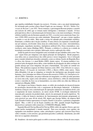 3.2. ROBÓTICA 27
que signiﬁca trabalhador forçado (ou escravo). O termo, com a sua atual interpretação,
foi inventado pelo escritor tcheco Karel Capek em seu romance “R.U.R. (”Robôs Uni-
versais de Rossum”), em 1921. Nesse romance, o personagem Rossum projeta e constrói
um exército de robôs que se tornam muito inteligentes e dominam o mundo. O foco
principal dessa obra é a desumanização do homem face a um meio tecnológico. O termo
robótica também saiu da literatura quando em 1941, o escritor russo-americano Isaac Asi-
mov (1920-1992) escreveu um conto intitulado “Runaround”, em que o termo signiﬁca
o estudo e o uso de robôs. Mais tarde o termo foi adotado pela comunidade cientíﬁca.
Entretanto, a robótica não é ﬁcção cientíﬁca. É uma ciência em expansão e transdiscipli-
nar por natureza, envolvendo várias áreas de conhecimento, tais como: microeletrônica,
computação, engenharia mecânica, inteligência artiﬁcial (IA), física (cinemática), neu-
rociência, entre outras [Halfpap 2005]. Portanto, a robótica é a ciência ou o estudo da
tecnologia associado com o projeto, fabricação, teoria e aplicação dos robôs.
Ainda faz parte do nosso imaginário uma sociedade em que trabalhos tidos como "bra-
çais" sejam feitas por máquinas com algum principio de inteligência. Desde pequenos,
essa idéia com as características dos robôs povoa o nosso imaginário. Isso é reforçado
para o mundo infantil por desenhos animados, como as robotas Sandra de Riquinho Rico
e a Rose dos Jetsons, e o atual Robôs (2005), dentre outros. O cinema também é res-
ponsável pela divulgação dessa idéia, como também da divulgação da idéia (errônea) de
grande ameaça que essas máquinas são para a humanidade. Isso pode ser sentido nos
ﬁlmes. Não podemos esquecer de ﬁlmes famosos como 2001: Uma Odisséia no espaço,
Blade Runner: O Caçador de Andróides (1983), e Matrix (2004), entre outros. Outra
idéia difundida é de que as máquinas se tornarão tão inteligentes que desejarão serem
humanas. Isso é destaque nos ﬁlmes O homem Bicentenário (1999) e A.I. Inteligência Ar-
tiﬁcial (2001). Entretanto, um pouco diferente do imaginário, os robôs já estão presentes
no nosso dia-a-dia, sejam como elevadores, caixas eletrônicos, robôs de entretenimento
(como o cãozinho da Sony ou os humanóides), ou como robôs nos chão das fábricas de
automóveis [Murphy 2000].
Até chegar à sua forma e funções atuais, os robôs são resultados de desenvolvimento
de tecnologias desenvolvidas com o surgimento da Revolução Industrial. A Robótica
moderna começou com a automatização de operações industriais na indústria têxtil, com
o surgimento de teares mecânicos, no início século XVIII. A revolução industrial foi
marcada pelo aumento da produtividade, através da automação de tarefa repetitivas. No
entanto, a idéia de bonecos mecânicos de funcionamento previamente programado só
seria possível nos anos 40 do século XX, depois que George Stibitz, da empresa Bell
Labs (Estados Unidos) apresentou o Complex Number Calculator, o primeiro computador
digital. Mas, o robô só sai da ﬁcção cientíﬁca em 1961, quando Joseph Engelberger
desenvolveu o primeiro robô comercial, o UNIMATE [Murphy 2000].
Segundo Russell-Norvig [Russell & Norvig 2004], robôs são agentes físicos, que exe-
cutam tarefas manipulando o mundo material. Para essa execução, esses agentes são
equipados com atuadores (pernas, rodas, articulações e garras), que exercem força física
sobre o mundo, e com sensores, que permitem perceber o ambiente. Idealmente, um robô
deve ter os seguintes elementos:
(i) Atuadores: são meios pelos quais os robôs se movem e alteram a forma de seus corpos.
 
