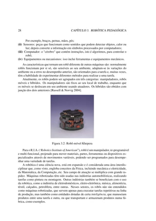 28 CAPÍTULO 3. ROBÓTICA PEDAGÓGICA
Por exemplo, braços, pernas, mãos, pés;
(ii) Sensores: peças que funcionam como sentidos que podem detectar objetos, calor ou
luz; depois converte a informação em símbolos processados por computadores;
(iii) Computador: o "cérebro" que contém instruções, isto é algoritmos, para controlar o
robô;
(iv) Equipamentos ou mecanismos: isso inclui ferramentas e equipamentos mecânicos.
As características que tornam um robô diferente de outras máquinas são: normalmente
robôs funcionam por si só, são sensíveis ao seu ambiente, adaptam-se às variações do
ambiente ou a erros no desempenho anterior, são orientados para a tarefa e, muitas vezes,
têm a habilidade de experimentar diferentes métodos para realizar a uma tarefa.
Atualmente, os robôs podem ser agrupados em três categorias: manipuladores, robôs
móveis e híbridos. Os manipuladores são ﬁxos ao seu local de trabalho, enquanto que
os móveis se deslocam em seu ambiente usando atuadores. Os híbridos são obtidos com
junção dos dois anteriores [Russell & Norvig 2004].
Figura 3.2: Robô móvel Khepera
Para o R.I.A. (‘Robotics Institute of American”), robô é um manipulador, re-programável
e multi-funcional, projetado para mover materiais, partes, ferramentas ou dispositivos es-
pecializados através de movimentos variáveis, podendo ser programados para desempe-
nhar uma variedade de tarefas.
A robótica é uma ciência nova, está em expansão e é considerada uma área interdis-
ciplinar que, como visto, engloba conceitos da Física, incluindo mecânica e eletricidade,
da Matemática, da Computação, etc. Seu campo de atuação se multiplica com grande ra-
pidez. Máquinas robotizadas têm sido usadas nas indústrias automobilísticas, realizando
tarefas como pintura ou montagem. Outras indústrias também se beneﬁciam com o uso
da robótica, como a indústria de eletrodomésticos, eletro-eletrônica, música, alimentícia,
têxtil, calçados, petrolífera, entre outras. Nesses setores, os robôs não são entendidos
como máquinas robotizadas, que servem apenas para executar tarefas repetitivas na linha
de produção, mas também como entidades dotadas de certa inteligência, que manuseiam
produtos entre uma tarefa e outra, ou que transportam e armazenam produtos numa fá-
brica, como exemplos.
 