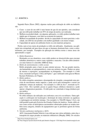 3.2. ROBÓTICA 29
Segundo Pazos [Pazos 2002], algumas razões para utilização de robôs na indústria
são:
1. Custo: o custo de um robô é mais barato do que de um operário, sem considerar
que um robô pode trabalhar em 95% do tempo da tarefa a ser realizada;
2. Melhora na produtividade: em algumas aplicações, os robôs podem trabalhar mais
rápido que os humanos, sem falar na economia de material;
3. Melhora na qualidade do produto: devido às capacidades de maior precisão e velo-
cidade, um robô faz um produto com melhor qualidade e em menos tempo;
4. Capacidade de operar em ambientes hostis ou com materiais perigosos.
Porém, nem só nos meios de produção os robôs são utilizados. Atualmente, sua apli-
cação tem extrapolado até para áreas em que os humanos dominam bem, como o entre-
tenimento, por exemplo. Exemplos da aplicação da robótica nestas e outras áreas são
apresentados a seguir.
1. Robôs Domésticos
Destinados ao uso doméstico, esses robôs podem ser desenvolvidos para executar
trabalhos domésticos e outros como vigilantes e mascotes. Um dos robôs domésti-
cos mais famoso é o cãozinho AIBO da Sony.
2. Robôs de entretenimento e robôs sociais
Robôs projetados para o lazer ou para entreter pessoas. Na sua grande maioria,
são humanóides ou antropomórﬁcos, como um cachorro ou gato. Podem ser guias
de museus e exposições, acompanhantes ou brinquedos. Um exemplo é o robô
Enon, mostrado na Figura 3.3(b)), da Fujitsu 1, que é utilizado como guia no Museu
Kyotaro Nishimura, em Tóquio.
3. Robôs médicos
Os robôs-cirurgiões aumentam o desempenho do cirurgião, conseguindo uma pre-
cisão de movimentos muito superior, e pode servir para treinamento e ensino em
ambientes virtuais de medicina. Um exemplo é o robô da Ince2, mostrado na Fi-
gura 3.3(d). Ele é portátil, possui os quatro braços robóticos interativos e pode
operar e diagnosticar pacientes. O robô pode ser controlado à longa distância por
um médico.
4. Robôs militares
Os robôs militares são utilizados em confrontos com civis ou militares. Outra apli-
cação é a utilização em localização e destruição de minas terrestres ou aquáticas
e espionagem em território inimigo. Um exemplo é o TALON (ﬁgura 3.3(c)), um
robô portátil usado pelo Exército dos Estados Unidos da América. Ainda, robôs aé-
reos como aviões ou helicópteros aeromodelos robotizados podem ser usados tam-
bém nesta categoria, dotados de equipamentos que os permitam agirem de forma
autônoma.
5. Veículos autônomos inteligentes e AGVs
AGV (Automated Guided Vehicle) é um robô que tem várias utilidades, entre elas o
transporte de cargas pesadas ou materiais inﬂamáveis [Murphy 2000]. Os veículos
1http://www.frontech.fujitsu.com
2da Vinci Surgical System desenvolvido pela Intuitive Surgical - USA http://www.intuitivesurgical.com
 