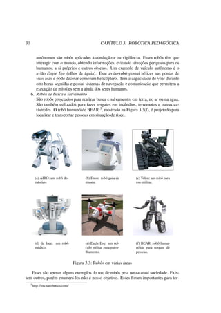 30 CAPÍTULO 3. ROBÓTICA PEDAGÓGICA
autônomos são robôs aplicados à condução e ou vigilância. Esses robôs têm que
interagir com o mundo, obtendo informações, evitando situações perigosas para os
humanos, a si próprios e outros objetos. Um exemplo de veículo autônomo é o
avião Eagle Eye (olhos de águia). Esse avião-robô possui hélices nas pontas de
suas asas e pode decolar como um helicóptero. Tem a capacidade de voar durante
oito horas seguidas e possui sistemas de navegação e comunicação que permitem a
execução de missões sem a ajuda dos seres humanos.
6. Robôs de busca e salvamento
São robôs projetados para realizar busca e salvamento, em terra, no ar ou na água.
São também utilizados para fazer resgates em incêndios, terremotos e outras ca-
tástrofes. O robô humanóide BEAR 3, mostrado na Figura 3.3(f), é projetado para
localizar e transportar pessoas em situação de risco.
(a) AIBO: um robô do-
méstico.
(b) Enon: robô guia de
museu.
(c) Tolon: um robô para
uso militar.
(d) da Ince: um robô
médico.
(e) Eagle Eye: um veí-
culo militar para patru-
lhamento.
(f) BEAR :robô huma-
nóide para resgate de
pessoas.
Figura 3.3: Robôs em várias áreas
Esses são apenas alguns exemplos do uso de robôs pela nossa atual sociedade. Exis-
tem outros, porém enumerá-los não é nosso objetivo. Esses foram importantes para ter-
3http://vecnarobotics.com/
 