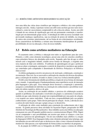 3.3. ROBÔS COMO ARTEFATOS MEDIADORES NA EDUCAÇÃO 31
mos uma idéia das várias áreas cientíﬁcas que integram a robótica e de como podemos
interagir com eles. Ainda, é oportuno vermos um robô como um bem que tem valor sócio-
cultural e, como tal, necessitamos compreendê-lo sob a ótica da cultura. Assim, um robô
é dotado de um sistema de signiﬁcação que está em permanente construção e transfor-
mação por um determinado grupo social. A introdução de robôs na nossa sociedade vem
provocando mudanças signiﬁcativas, seja na extinção de postos de trabalho, na criação
de outros não existentes anteriormente, até na forma de nos relacionarmos socialmente.
Essas características da Robótica a tornam uma ferramenta interdisciplinar de grandes
possibilidades de uso na educação, o foco do nosso trabalho.
3.3 Robôs como artefatos mediadores na Educação
O casamento entre a robótica e educação tem todos os ingredientes para dar certo.
Primeiro, o robô, como elemento tecnológico, possui uma série de conceitos cientíﬁcos
cujos princípios básicos são abordados pela escola. Segundo, pelo fato de que os robôs
mexem com o imaginário infantil, criando novas formas de interação, e exigindo uma
nova maneira de lidar com símbolos. O ambiente de aprendizagem em que o professor
ensina ao aluno a montagem, automação e controle de dispositivos mecânicos que podem
ser controlados pelo computador é denominado de Robótica Pedagógica ou Robótica
Educacional.
A robótica pedagógica envolve um processo de motivação, colaboração, construção e
reconstrução. Para isso, faz-se necessário a utilização de conceitos de diversas disciplinas
para a construção de modelos, levando os alunos a uma rica vivência interdisciplinar.
O robô como ferramenta de trabalho possibilita a criação de novas formas de interação
com o mundo. A aprendizagem é fundamentalmente uma experiência social, de interação
pela linguagem e pela ação. Essa interação dever favorecer a cooperação e autonomia,
assegurar a centralidade do indivíduo na construção do conhecimento e possibilitar resul-
tados de ordem cognitiva, afetiva e de ação.
Assim, na construção de um modelo robótico, o processo de colaboração acontece
quando os problemas são analisados e resolvidos em grupos e a autonomia é exercida na
medida em que cada elemento do grupo tem responsabilidade por uma parte da solução,
e no respeito aos outros indivíduos. Cada um tem a responsabilidade pelo seu próprio
conhecimento e pelo grupo. Todos devem participar da solução. Assim, a dúvida de um e
a certeza do outro fazem com que o grupo cresça e se desenvolva.
A utilização de robôs como mediador para construção do conhecimento não é algo
recente. O grande precursor desta atividade foi Saymourt Papert, pesquisador do MIT
(Instituto de Tecnologia de Massachusetts). Seus trabalhos acerca da robótica na educação
começaram nos anos 60 quando também nascia o construcionismo [Papert 1994]. Papert
via no computador e suas possibilidades um recurso que atraia as crianças e com isso
facilitaria o processo de aprendizagem. Um de seus trabalhos mais célebres é a criação
da linguagem LOGO. Essa linguagem tinha como elemento principal uma tartaruga, que
inicialmente era um robô móvel que se deslocava no chão e como o desenvolvimentos do
monitor de vídeo passou a ser representado de forma icônica na interface do programa.
E, da junção do LOGO com os brinquedos da LEGO, surgiu o sistema de robótica
 