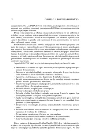 32 CAPÍTULO 3. ROBÓTICA PEDAGÓGICA
educacional (SRA) LEGO-LOGO. Com esse sistema, as crianças têm a possibilidade de
construir seus protótipos e construir programas em LOGO para proporcionar comporta-
mentos aos protótipos montados.
Desde o seu surgimento, a robótica educacional caracteriza-se por um ambiente de
trabalho, em que os alunos terão a oportunidade de montar e programar seu próprio sis-
tema robótico, controlando-o através de um computador com softwares especializados.
Através da robótica, o aprendiz será o construtor de seus conhecimentos, por meio de
observações e da própria prática.
Esse trabalho considera que a robótica pedagógica é uma denominação para o con-
junto de processos e procedimentos envolvidos em propostas de ensino-aprendizagem
que tomam os dispositivos robóticos como tecnologia de mediação para a construção do
conhecimento. Desta forma, quando nos referirmos à robótica pedagógica não estamos
falando da tecnologia ou dos artefatos técnicos/robóticos em si, nem do ambiente físico
em que as atividades são desenvolvidas. Estaremos nos referindo também à proposta de
possibilidades metodológicas do uso da robótica no processo de aprendizagem, incluindo
conteúdos transversais.
Segundo Zilli [Zilli 2004], as principais vantagens pedagógicas da robótica são:
• Desenvolver o raciocínio e a lógica na construção de algoritmos e programas para
controle de mecanismos;
• Favorecer a interdisciplinaridade, promovendo a integração de conceitos de áreas
como matemática, física, eletricidade, eletrônica e mecânica;
• Aprimorar a motricidade por meio da execução de trabalhos manuais;
• Permitir testar em um equipamento físico o que foi aprendido na teoria ou em pro-
gramas "modelo" que simulam o mundo real;
• Transformar a aprendizagem em algo positivo, tornando bastante acessível os prin-
cípios de Ciência e Tecnologia aos alunos;
• Estimular a leitura, a exploração e a investigação;
• Preparar o aluno para o trabalho em grupo;
• Estimular o hábito do trabalho organizado, uma vez que desenvolve aspectos liga-
dos ao planejamento, execução e avaliação ﬁnal de projetos;
• Ajudar na superação de limitações de comunicação, fazendo com que o aluno ver-
balize seus conhecimentos e suas experiências e desenvolva sua capacidade de ar-
gumentar e contra-argumentar;
• Desenvolver a concentração, disciplina, responsabilidade, persistência e perseve-
rança;
• Estimular a criatividade, tanto no momento de concepção das idéias, como durante
o processo de resolução dos problemas;
• Tornar o aluno consciente da ciência na sua vida cotidiana;
• Desenvolver a auto-suﬁciência na busca e obtenção de conhecimentos;
• Gerar habilidades para investigar e resolver problemas concretos.
Outras vantagens destacadas por Castilho [Castilho 2002] são a visão da criança sobre
o robô: é um brinquedo, algo divertido e a outra é possibilidade de se estimular a explo-
ração e a investigação de problemas concretos por meio do raciocínio lógico. Ao criar
 