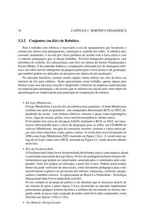 34 CAPÍTULO 3. ROBÓTICA PEDAGÓGICA
3.3.2 Conjuntos (ou Kits) de Robótica
Para o trabalho com robótica, é necessário o uso de equipamentos que favorecem o
contato dos alunos com planejamento, construção e controle dos robôs. A robótica edu-
cacional, atualmente, é servida por vários produtos de acordo com a faixa etária e com
o contexto pedagógico que se deseja trabalhar. Existem brinquedos pedagógicos com
eletrônica de controle, kits educacionais com foco em alunos do Ensino Fundamental e
Ensino Médio. E há conteúdo didático e competições utilizando kits de montagem robó-
tica e até robôs móveis inteligentes de pequeno porte para o nível técnico e de graduação,
que também podem ser aplicados em pesquisas por alunos de pós-graduação.
No mercado brasileiro, existem muitas opções (basta utilizar um sítio de busca na
internet) de kits para robótica. Serão apresentados, neste trabalho, apenas alguns para
ilustrar como essa área tem crescido e despertado o interesse de empresas especializadas
em material para automação, e de escolas que os utilizem em sala de aula como objeto de
aprendizagem ou simplesmente para participar de competições de robótica.
• Kit Lego Mindstorms
O Lego Mindstorms é um dos kits de robótica mais populares. A linha Mindstorms
combina um tijolo programável - um computador denominado RCX ou NXT, de-
pendendo da versão - com motores elétricos, sensores e peças como engrenagens,
eixos, vigas de encaixe, polias, rosca sem ﬁm,cremalheiras, dentre outros.
O kit padrão tem cerca de mil peças LEGO, incluindo o RCX ou NXT, um trans-
missor infravermelho para o envio de programas para os robôs, um CD-ROM do
software Mindstorms, um guia do construtor, motores, sensores e várias outras pe-
ças, tais como conectores, rodas, pneus e outras. A versão mais nova foi lançada em
2006 como Lego Mindstorms NXT, mostrado na Figura 3.4(c). A versão mais an-
tiga do kit Lego vinha com o RCX, mostrado na Figura 4.1, sendo descrito adiante
nesta tese.
• Kits da Fischertechnik
A Fischertechnik (http://www.ﬁschertechnik.de/en/index.aspx) é uma empresa alemã,
e a principal concorrente da Lego Dacta. Os kits de montagem incluem sistemas ele-
tromecânicos que podem ser motorizados, automatizados e controlados pelo com-
putador. Estes kits podem ser utilizados a partir dos 5 anos. Podem serem usados
dentro da grade curricular de uma escola, como ferramenta pedagógica para o de-
senvolvimento cognitivo ou até mesmo por robistas, entusiastas, cientistas, pesqui-
sadores e também curiosos. A representante no Brasil é a Nektechnik - Tecnologia
Educacional (http://www.nektechnik.com.br/).
Os kits compõe-se de peças de plástico e de alumínio que se encaixam através de
um sistema de guias e pinos (ﬁgura 3.5(a)), permitindo ao operador implementar
praticamente qualquer sistema mecânico e também dar movimento ao mesmo che-
gando ainda ao passo mais avançado de poder controlá-lo pelo computador, como
ilustrado nas ﬁguras 3.5(b) e 3.5(c).
• Vex Robotics Design System
 