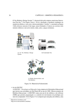 36 CAPÍTULO 3. ROBÓTICA PEDAGÓGICA
O Vex Robotics Design System 4 é desenvolvido pela empresa americana Innova-
tion First Inc 5( Ver Figura 3.6(a),). O kit é destinado a introduzir estudantes no
mundo da robótica e vem com o microcontrolador ("cérebro" ), mostrado na Figura
3.6(b), diversos sensores (2 de toque, sensor limitador e 2 chaves ou switches), três
motores elétricos e um servo-motor, rodas, artes, e peças estruturais.
(a) kit Vex Robotics Design
System
(b) Controlador Vex
(c) Robôs desenvolvidos com
Vex Robotics
Figura 3.6: Material da Fichertecknik
• kit da EDUTEC
A EDUTEC - Tecnologia na Educação é uma empresa de Informática Educacional
que iniciou suas atividades em São Paulo-SP no ano de 1989. Oferece projetos de
Robótica Educacional. A EDUTEC conta com um kit de robótica e um software
(GDR) que permite programação e o controle de movimentos de protótipos por
meio do computador. O kit (Figura 3.7) é composto por uma placa de robótica, uma
4http://www.vexrobotics.com/
5http://www.innovationﬁrst.com/about
 