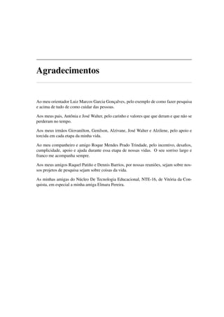 Agradecimentos
Ao meu orientador Luiz Marcos Garcia Gonçalves, pelo exemplo de como fazer pesquisa
e acima de tudo de como cuidar das pessoas.
Aos meus pais, Antônia e José Walter, pelo carinho e valores que que deram e que não se
perderam no tempo.
Aos meus irmãos Giovanilton, Genilson, Alzivane, José Walter e Alzilene, pelo apoio e
torcida em cada etapa da minha vida.
Ao meu companheiro e amigo Roque Mendes Prado Trindade, pelo incentivo, desaﬁos,
cumplicidade, apoio e ajuda durante essa etapa de nossas vidas. O seu sorriso largo e
franco me acompanha sempre.
Aos meus amigos Raquel Patiño e Dennis Barrios, por nossas reuniões, sejam sobre nos-
sos projetos de pesquisa sejam sobre coisas da vida.
As minhas amigas do Núcleo De Tecnologia Educacional, NTE-16, de Vitória da Con-
quista, em especial a minha amiga Elmara Pereira.
 