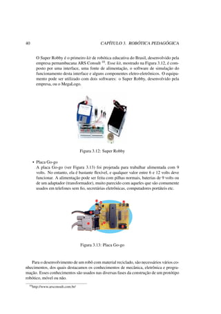 40 CAPÍTULO 3. ROBÓTICA PEDAGÓGICA
O Super Robby é o primeiro kit de robótica educativa do Brasil, desenvolvido pela
empresa pernambucana ARS Consult 10. Esse kit, mostrado na Figura 3.12, é com-
posto por uma interface, uma fonte de alimentação, o software de simulação do
funcionamento desta interface e alguns componentes eletro-eletrônicos. O equipa-
mento pode ser utilizado com dois softwares: o Super Robby, desenvolvido pela
empresa, ou o MegaLogo.
Figura 3.12: Super Robby
• Placa Go-go
A placa Go-go (ver Figura 3.13) foi projetada para trabalhar alimentada com 9
volts. No entanto, ela é bastante ﬂexível, e qualquer valor entre 6 e 12 volts deve
funcionar. A alimentação pode ser feita com pilhas normais, baterias de 9 volts ou
de um adaptador (transformador), muito parecido com aqueles que são comumente
usados em telefones sem ﬁo, secretárias eletrônicas, computadores portáteis etc.
Figura 3.13: Placa Go-go
Para o desenvolvimento de um robô com material reciclado, são necessários vários co-
nhecimentos, dos quais destacamos os conhecimentos de mecânica, eletrônica e progra-
mação. Esses conhecimentos são usados nas diversas fases da construção de um protótipo
robótico, móvel ou não.
10http://www.arsconsult.com.br/
 