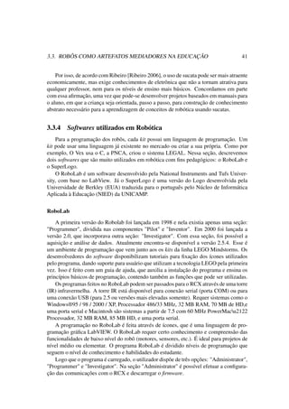 3.3. ROBÔS COMO ARTEFATOS MEDIADORES NA EDUCAÇÃO 41
Por isso, de acordo com Ribeiro [Ribeiro 2006], o uso de sucata pode ser mais atraente
economicamente, mas exige conhecimentos de eletrônica que não a tornam atrativa para
qualquer professor, nem para os níveis de ensino mais básicos. Concordamos em parte
com essa aﬁrmação, uma vez que pode-se desenvolver projetos baseados em manuais para
o aluno, em que a criança seja orientada, passo a passo, para construção de conhecimento
abstrato necessário para a aprendizagem de conceitos de robótica usando sucatas.
3.3.4 Softwares utilizados em Robótica
Para a programação dos robôs, cada kit possui um linguagem de programação. Um
kit pode usar uma linguagem já existente no mercado ou criar a sua própria. Como por
exemplo, O Vex usa o C, a PNCA, criou o sistema LEGAL. Nessa seção, descrevemos
dois softwares que são muito utilizados em robótica com ﬁns pedagógicos: o RoboLab e
o SuperLogo.
O RoboLab é um software desenvolvido pela National Instruments and Tufs Univer-
sity, com base no LabView. Já o SuperLogo é uma versão do Logo desenvolvida pela
Universidade de Berkley (EUA) traduzida para o português pelo Núcleo de Informática
Aplicada à Educação (NIED) da UNICAMP.
RoboLab
A primeira versão do Robolab foi lançada em 1998 e nela existia apenas uma seção:
"Programmer", dividida nas componentes "Pilot" e "Inventor". Em 2000 foi lançada a
versão 2.0, que incorporava outra seção: "Investigator". Com essa seção, foi possível a
aquisição e análise de dados. Atualmente encontra-se disponível a versão 2.5.4. Esse é
um ambiente de programação que vem junto aos os kits da linha LEGO Mindstorms. Os
desenvolvedores do software disponibilizam tutoriais para ﬁxação dos ícones utilizados
pelo programa, dando suporte para usuário que utilizam a tecnologia LEGO pela primeira
vez. Isso é feito com um guia de ajuda, que auxilia a instalação do programa e ensina os
princípios básicos de programação, contendo também as funções que pode ser utilizadas.
Os programas feitos no RoboLab podem ser passados para o RCX através de uma torre
(IR) infravermelha. A torre IR está disponível para conexão serial (porta COM) ou para
uma conexão USB (para 2.5 ou versões mais elevadas somente). Requer sistemas como o
Windows®95 / 98 / 2000 / XP, Processador 486/33 MHz, 32 MB RAM, 70 MB de HD,e
uma porta serial e Macintosh são sistemas a partir de 7.5 com 60 MHz PowerMacu2122
Processador, 32 MB RAM, 85 MB HD, e uma porta serial.
A programação no RoboLab é feita através de ícones, que é uma linguagem de pro-
gramação gráﬁca LabVIEW. O RoboLab requer certo conhecimento e compreensão das
funcionalidades de baixo nível do robô (motores, sensores, etc.). É ideal para projetos de
nível médio ou elementar. O programa RoboLab é dividido níveis de programação que
seguem o nível de conhecimento e habilidades do estudante.
Logo que o programa é carregado, o utilizador dispõe de três opções: "Administrator",
"Programmer" e "Investigator". Na seção "Administrator" é possível efetuar a conﬁgura-
ção das comunicações com o RCX e descarregar o ﬁrmware.
 