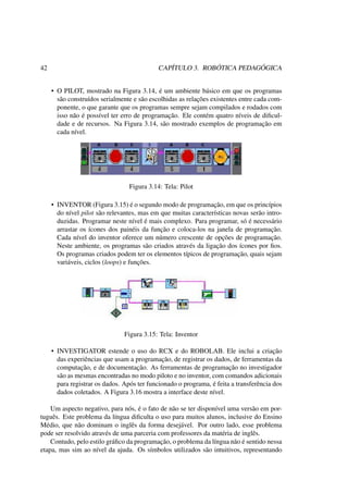 42 CAPÍTULO 3. ROBÓTICA PEDAGÓGICA
• O PILOT, mostrado na Figura 3.14, é um ambiente básico em que os programas
são construídos serialmente e são escolhidas as relações existentes entre cada com-
ponente, o que garante que os programas sempre sejam compilados e rodados com
isso não é possível ter erro de programação. Ele contém quatro níveis de diﬁcul-
dade e de recursos. Na Figura 3.14, são mostrado exemplos de programação em
cada nível.
Figura 3.14: Tela: Pilot
• INVENTOR (Figura 3.15) é o segundo modo de programação, em que os princípios
do nível pilot são relevantes, mas em que muitas características novas serão intro-
duzidas. Programar neste nível é mais complexo. Para programar, só é necessário
arrastar os ícones dos painéis da função e coloca-los na janela de programação.
Cada nível do inventor oferece um número crescente de opções de programação.
Neste ambiente, os programas são criados através da ligação dos ícones por ﬁos.
Os programas criados podem ter os elementos típicos de programação, quais sejam
variáveis, ciclos (loops) e funções.
Figura 3.15: Tela: Inventor
• INVESTIGATOR estende o uso do RCX e do ROBOLAB. Ele inclui a criação
das experiências que usam a programação, de registrar os dados, de ferramentas da
computação, e de documentação. As ferramentas de programação no investigador
são as mesmas encontradas no modo piloto e no inventor, com comandos adicionais
para registrar os dados. Após ter funcionado o programa, é feita a transferência dos
dados coletados. A Figura 3.16 mostra a interface deste nível.
Um aspecto negativo, para nós, é o fato de não se ter disponível uma versão em por-
tuguês. Este problema da língua diﬁculta o uso para muitos alunos, inclusive do Ensino
Médio, que não dominam o inglês da forma desejável. Por outro lado, esse problema
pode ser resolvido através de uma parceria com professores da matéria de inglês.
Contudo, pelo estilo gráﬁco da programação, o problema da língua não é sentido nessa
etapa, mas sim ao nível da ajuda. Os símbolos utilizados são intuitivos, representando
 