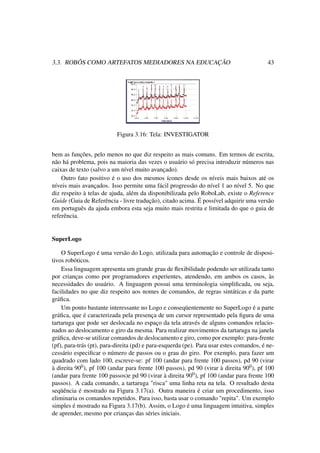 3.3. ROBÔS COMO ARTEFATOS MEDIADORES NA EDUCAÇÃO 43
Figura 3.16: Tela: INVESTIGATOR
bem as funções, pelo menos no que diz respeito as mais comuns. Em termos de escrita,
não há problema, pois na maioria das vezes o usuário só precisa introduzir números nas
caixas de texto (salvo a um nível muito avançado).
Outro fato positivo é o uso dos mesmos ícones desde os níveis mais baixos até os
níveis mais avançados. Isso permite uma fácil progressão do nível 1 ao nível 5. No que
diz respeito à telas de ajuda, além da disponibilizada pelo RoboLab, existe o Reference
Guide (Guia de Referência - livre tradução), citado acima. É possível adquirir uma versão
em português da ajuda embora esta seja muito mais restrita e limitada do que o guia de
referência.
SuperLogo
O SuperLogo é uma versão do Logo, utilizada para automação e controle de disposi-
tivos robóticos.
Essa linguagem apresenta um grande grau de ﬂexibilidade podendo ser utilizada tanto
por crianças como por programadores experientes, atendendo, em ambos os casos, às
necessidades do usuário. A linguagem possui uma terminologia simpliﬁcada, ou seja,
facilidades no que diz respeito aos nomes de comandos, de regras sintáticas e da parte
gráﬁca.
Um ponto bastante interessante no Logo e conseqüentemente no SuperLogo é a parte
gráﬁca, que é caracterizada pela presença de um cursor representado pela ﬁgura de uma
tartaruga que pode ser deslocada no espaço da tela através de alguns comandos relacio-
nados ao deslocamento e giro da mesma. Para realizar movimentos da tartaruga na janela
gráﬁca, deve-se utilizar comandos de deslocamento e giro, como por exemplo: para-frente
(pf), para-trás (pt), para-direita (pd) e para-esquerda (pe). Para usar estes comandos, é ne-
cessário especiﬁcar o número de passos ou o grau do giro. Por exemplo, para fazer um
quadrado com lado 100, escreve-se: pf 100 (andar para frente 100 passos), pd 90 (virar
à direita 900), pf 100 (andar para frente 100 passos), pd 90 (virar à direita 900), pf 100
(andar para frente 100 passos)e pd 90 (virar à direita 900), pf 100 (andar para frente 100
passos). A cada comando, a tartaruga "risca" uma linha reta na tela. O resultado desta
seqüência é mostrado na Figura 3.17(a). Outra maneira é criar um procedimento, isso
eliminaria os comandos repetidos. Para isso, basta usar o comando "repita". Um exemplo
simples é mostrado na Figura 3.17(b). Assim, o Logo é uma linguagem intuitiva, simples
de aprender, mesmo por crianças das séries iniciais.
 