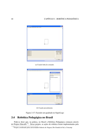 44 CAPÍTULO 3. ROBÓTICA PEDAGÓGICA
(a) Usando linha de comando.
(b) Usando procedimento.
Figura 3.17: Fazendo um quadrado no SuperLogo
3.4 Robótica Pedagógica no Brasil
Pode-se dizer que, na prática, no Brasil a Robótica Pedagógica começou através
do Projeto EducaDi 11. Desse projeto, as ações de robótica foram implementadas pela
11Projeto coordenado pelas universidades federais de Alagoas, Rio Grande do Sul, e Unicamp
 