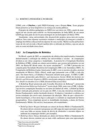 3.4. ROBÓTICA PEDAGÓGICA NO BRASIL 45
UFRG, com o Ciberbox, e pelo NIED-Unicamp, com o Projeto Siros. Esses projetos
foram pioneiros ao levar dispositivos às crianças de escolas públicas.
O projeto de robótica pedagógica no NIED teve seu início em 1988, a partir da mon-
tagem de um circuito para controle via microcomputador da linha MSX, de um motor
LEGO que faria parte de um kit para montagem de um helicóptero [d‘Abreu 1999].
Atualmente, várias universidades têm desenvolvido projetos nessa área em escolas
públicas, bem como algumas secretarias estaduais e municipais já começam a estudar o
emprego da robótica educacional em algumas de suas escolas. Muitas escolas particulares
(mais de três mil em todo o Brasil) também têm se utilizado da robótica, seja em sala de
aula ou como atividade extra-classe.
3.4.1 As Competições de Robótica
No Brasil, a partir de 2003, as competições de robótica têm impulsionado e fomentado
deﬁnitivamente a utilização da robótica nas universidades e escolas. As competições
dividem-se em várias categorias e modalidades. A pioneira foi a Competição Brasileira
de Robótica (CBR), voltada aos alunos universitários, que ocorreu pela primeira vez em
2003, em Bauru-SP. Desde então, ela ocorre anualmente12. A CBR é promovida em
conjunto pelas Sociedades Brasileiras de Computação (SBC) e de Automática (SBA). As
Competições de Robótica Latino Americanas (LARC), com os mesmos desaﬁos, ocorrem
anualmente no México, Chile e Brasil, sendo aqui juntamente com a CBR, a cada três
anos. Em futuro breve, a Colômbia e Venezuela entrarão neste grupo. A CBR e LARC
são eventos promovidos pela Robotics and Automation Society (RAS) do Institute for
Electric and Electronic Engineers (IEEE), envolvendo categorias como Futebol de Robôs
Very Small e os desaﬁos Livre e SEK (Standard Educational Kits).
A RoboCup Brasil promovida pelo Conselho Brasileiro da Robocup13, promovida
pela International Robocup Federation14 ocorre desde 2004, junto com a CBR. A Robo-
cup envolve competições baseadas ou em torno do futebol de robôs. A RoboCup Júnior
Brasil, realizada pela primeira vez no país em 2005, é uma das iniciativas orientadas ao
Ensino Fundamental e médio (incluindo técnico). O objetivo é introduzir a robótica aos
jovens estudantes dos níveis mais elementares da educação. Mais do que o desenvolvi-
mento tecnológico, o foco nesta liga é a educação e o estímulo ao surgimento de futuros
pesquisadores. Essa competição possui as modalidades destinadas a alunos do Ensino
Fundamental e Médio. Ela envolve, basicamente, três modalidades:
• RoboCup Júnior Resgate destinada aos alunos do Ensino Médio e Fundamental II.
Os alunos devem construir e programar um robô capaz de seguir um trajeto marcado
com uma linha ao mesmo tempo de desvia de obstáculos e encontra objetos no
ambiente da competição (feridos, por exemplo).
• RoboCup Júnior Dança destinada aos alunos do Ensino Médio e Fundamental II.
Os alunos devem construir um ou mais robôs autônomos para uma apresentação
12http://www.dca.ufrn.br/jri2008
13http://robocup.sorocaba.unesp.br/
14http://www.robocup.org/
 