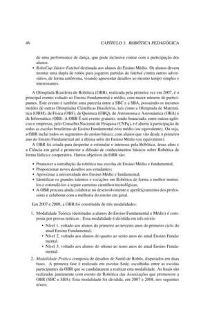 46 CAPÍTULO 3. ROBÓTICA PEDAGÓGICA
de uma performance de dança, que pode inclusive contar com a participação dos
alunos.
• RoboCup Júnior Futebol destinada aos alunos do Ensino Médio. Os alunos devem
montar uma dupla de robôs para jogarem partidas de futebol contra outros adver-
sários, de forma autônoma, visando apresentar desaﬁos ao mesmo tempo simples e
interessantes.
A Olimpíada Brasileira de Robótica (OBR), realizada pela primeira vez em 2007, é o
principal evento voltado ao Ensino Fundamental e médio, com maior número de partici-
pantes. Este evento é também uma parceria entre a SBC e a SBA, possuindo os mesmos
moldes de outras Olimpíadas Cientíﬁcas Brasileiras, tais como a Olimpíada de Matemá-
tica (OBM), de Física (OBF), de Química (OBQ), de Astronomia e Astronáutica (OBA) e
de Informática (OBI). A OBR É um evento gratuito, sendo ﬁnanciado, entre outras agên-
cias e empresas, pelo Conselho Nacional de Pesquisa (CNPq), e é aberto à participação de
todas as escolas brasileiras de Ensino Fundamental e/ou médio (ou equivalente). Ou seja,
a OBR inclui todos os segmentos do ensino básico, com alunos que vão desde o primeiro
ano do Ensino Fundamental até a última série do Ensino Médio (ou equivalente).
A OBR foi criada para despertar e estimular o interesse pela Robótica, áreas aﬁns e
a Ciência em geral e promover a difusão de conhecimentos básicos sobre Robótica de
forma lúdica e cooperativa. Outros objetivos da OBR são:
• Promover a introdução da robótica nas escolas de Ensino Médio e fundamental;
• Proporcionar novos desaﬁos aos estudantes;
• Aproximar a universidade dos Ensino Médio e fundamental;
• Identiﬁcar os grandes talentos e vocações em Robótica de forma a melhor instruí-
los e estimulá-los a seguir carreiras cientíﬁco-tecnológicas.
• A OBR procura ainda colaborar no desenvolvimento e aperfeiçoamento dos profes-
sores e colaborar com a melhoria do ensino em geral.
Em 2007 e 2008, a OBR foi constituída de três modalidades:
1. Modalidade Teórica (destinadas a alunos do Ensino Fundamental e Médio) é com-
posta por provas teóricas . Essa modalidade é dividida em três níveis:
• Nível 1, voltado aos alunos do primeiro ao terceiro anos do primeiro ciclo do
atual Ensino Fundamental;
• Nível 2, voltado aos alunos do quarto ao sexto anos do atual Ensino Funda-
mental.
• Nível 3, voltado aos alunos do sétimo ao nono anos do atual Ensino Funda-
mental.
2. Modalidade Prática composta de desaﬁos de Sumô de Robôs, disputados em duas
fases. A primeira fase é realizada em escolas Sede, escolhidas entre as escolas
participantes da OBR que se candidatarem a realizar esta modalidade. As ﬁnais são
realizadas juntamente com evento de Robótica das Associações que promovem a
OBR (SBC e SBA). Esta modalidade foi dividida, em 2007 e 2008, nos seguintes
níveis:
 